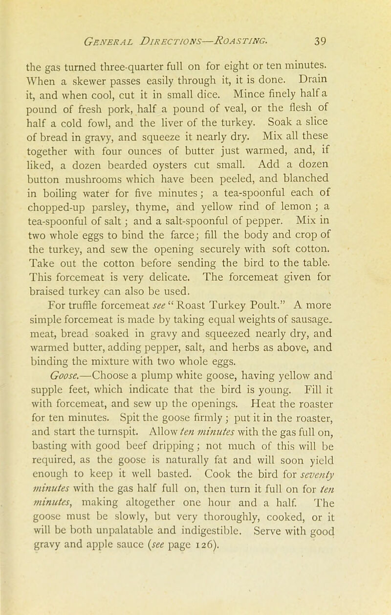 the gas turned three-quarter full on for eight or ten minutes. When a skewer passes easily through it, it is done. Drain it, and when cool, cut it in small dice. Mince finely half a pound of fresh pork, half a pound of veal, or the flesh of half a cold fowl, and the liver of the turkey. Soak a slice of bread in gravy, and squeeze it nearly dry. Mix all these together with four ounces of butter just warmed, and, if liked, a dozen bearded oysters cut small. Add a dozen button mushrooms which have been peeled, and blanched in boiling water for five minutes; a tea-spoonful each of chopped-up parsley, thyme, and yellow rind of lemon ; a tea-spoonful of salt; and a salt-spoonful of pepper. Mix in two whole eggs to bind the farce; fill the body and crop of the turkey, and sew the opening securely with soft cotton. Take out the cotton before sending the bird to the table. This forcemeat is very delicate. The forcemeat given for braised turkey can also be used. For truffle forcemeat see “ Roast Turkey Poult.” A more simple forcemeat is made by taking equal weights of sausage, meat, bread soaked in gravy and squeezed nearly dry, and warmed butter, adding pepper, salt, and herbs as above, and binding the mixture with two whole eggs. Goose.—Choose a plump white goose, having yellow and supple feet, which indicate that the bird is young. Fill it with forcemeat, and sew up the openings. Heat the roaster for ten minutes. Spit the goose firmly ; put it in the roaster, and start the turnspit. Allow ten minutes with the gas full on, basting with good beef dripping; not much of this will be required, as the goose is naturally fat and will soon yield enough to keep it well basted. Cook the bird for seventy minutes with the gas half full on, then turn it full on for ten minutes, making altogether one hour and a half. The goose must be slowly, but very thoroughly, cooked, or it will be both unpalatable and indigestible. Serve with good gravy and apple sauce (see page 126).