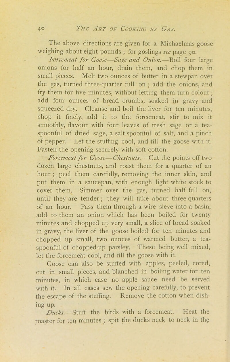 The above directions are given for a Michaelmas goose weighing about eight pounds ; for goslings see page 90. Forcemeat for Goose—Sage and Onion.—Boil four large onions for half an hour, drain them, and chop them in small pieces. Melt two ounces of butter in a stewpan over the gas, turned three-quarter full on ; add the onions, and fry them for five minutes, without letting them turn colour; add four ounces of bread crumbs, soaked in gravy and squeezed dry. Cleanse and boil the liver foi ten minutes, chop it finely, add it to the forcemeat, stir to mix it smoothly, flavour with four leaves of fresh sage or a tea- spoonful of dried sage, a salt-spoonful of salt, and a pinch of pepper. Let the stuffing cool, and fill the goose with it. Fasten the opening securely with soft cotton. Forcemeat for Goose—Chestnuts.—Cut the points off two dozen large chestnuts, and roast them for a quarter of an hour; peel them carefully, removing the inner skin, and put them in a saucepan, with enough light white stock to cover them. Simmer over the gas, turned half full on, until they are tender; they will take about three-quarters of an hour. Pass them through a wire sieve into a basin, add to them an onion which has been boiled for twenty minutes and chopped up very small, a slice of bread soaked in gravy, the liver of the goose boiled for ten minutes and chopped up small, two ounces of warmed butter, a tea- spoonful of chopped-up parsley. These being well mixed, let the forcemeat cool, and fill the goose with it. Goose can also be stuffed with apples, peeled, cored, cut in small pieces, and blanched in boiling water for ten minutes, in which case no apple sauce need be served with it. In all cases sew the opening carefully, to prevent the escape of the stuffing. Remove the cotton when dish- ing up. Ducks.—Stuff the birds with a forcemeat. Heat the roaster for ten minutes; spit the ducks neck to neck in the