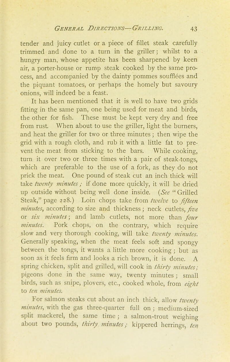 tender and juicy cutlet or a piece of fillet steak carefully trimmed and done to a turn in the griller; whilst to a hungry man, whose appetite has been sharpened by keen air, a porter-house or rump steak cooked by the same pro- cess, and accompanied by the dainty pommes soufflees and the piquant tomatoes, or perhaps the homely but savoury onions, will indeed be a feast. It has been mentioned that it is well to have two grids fitting in the same pan, one being used for meat and birds, the other for fish. These must be kept very dry and free from rust. When about to use the griller, light the burners, and heat the griller for two or three minutes; then wipe the grid with a rough cloth, and rub it with a little fat to pre- vent the meat from sticking to the bars. While cooking, turn it over two or three times with a pair of steak-tongs, which are preferable to the use of a fork, as they do not prick the meat. One pound of steak cut an inch thick will take twenty minutes; if done more quickly, it will be dried up outside without being well done inside. (See “ Grilled Steak,” page 228.) Loin chops take from hvelve to fifteen minutes, according to size and thickness; neck cutlets, five or six minutes; and lamb cutlets, not more than four minutes. Pork chops, on the contrary, which require slow and very thorough cooking, will take twenty minutes. Generally speaking, when the meat feels soft and spongy between the tongs, it wants a little more cooking ; but as soon as it feels firm and looks a rich brown, it is done. A spring chicken, split and grilled, will cook in thirty minutes; pigeons done in the same way, twenty minutes; small birds, such as snipe, plovers, etc., cooked whole, from eight to ten minutes. For salmon steaks cut about an inch thick, allow twenty minutes, with the gas three-quarter full on ; medium-sized split mackerel, the same time ; a salmon-trout weighing about two pounds, thirty minutes; kippered herrings, ten