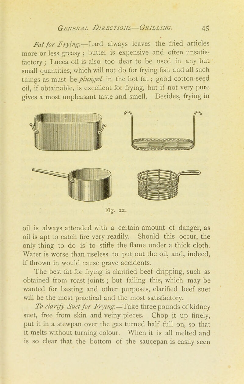 Fat for Frying.—Lard always leaves the fried articles more or less greasy; butter is expensive and often unsatis- factory 3 Lucca oil is also too dear to be used in any but small quantities, which will not do for frying fish and all such things as must be plunged, in the hot fat; good cotton-seed oil, if obtainable, is excellent for frying, but if not very pure gives a most unpleasant taste and smell. Besides, frying in Fig. 22. oil is always attended with a certain amount of danger, as oil is apt to catch fire very readily. Should this occur, the only thing to do is to stifle the flame under a thick cloth. Water is worse than useless to put out the oil, and, indeed, if thrown in would cause grave accidents. The best fat for frying is clarified beef dripping, such as obtained from roast joints; but failing this, which may be wanted for basting and other purposes, clarified beef suet will be the most practical and the most satisfactory. To clarify Suet for Frying.—Take three pounds of kidney suet, free from skin and veiny pieces. Chop it up finely, put it in a stewpan over the gas turned half full on, so that it melts without turning colour. When it is all melted and is so clear that the bottom of the saucepan is easily seen