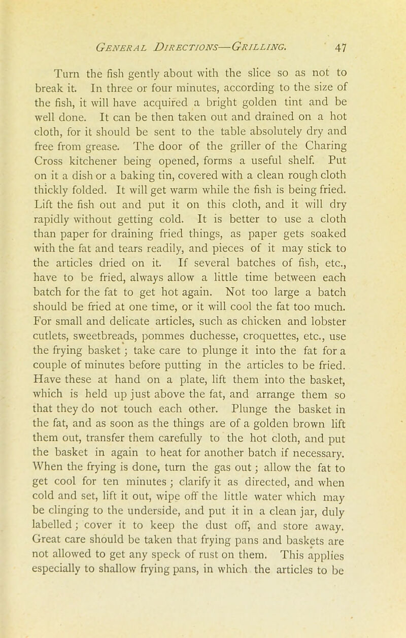 Turn the fish gently about with the slice so as not to break it. In three or four minutes, according to the size of the fish, it will have acquired a bright golden tint and be well done. It can be then taken out and drained on a hot cloth, for it should be sent to the table absolutely dry and free from grease. The door of the griller of the Charing Cross kitchener being opened, forms a useful shelf. Put on it a dish or a baking tin, covered with a clean rough cloth thickly folded. It will get warm while the fish is being fried. Lift the fish out and put it on this cloth, and it will dry rapidly without getting cold. It is better to use a cloth than paper for draining fried things, as paper gets soaked with the fat and tears readily, and pieces of it may stick to the articles dried on it. If several batches of fish, etc., have to be fried, always allow a little time between each batch for the fat to get hot again. Not too large a batch should be fried at one time, or it will cool the fat too much. For small and delicate articles, such as chicken and lobster cutlets, sweetbreads, pommes duchesse, croquettes, etc., use the frying basket; take care to plunge it into the fat for a couple of minutes before putting in the articles to be fried. Have these at hand on a plate, lift them into the basket, which is held up just above the fat, and arrange them so that they do not touch each other. Plunge the basket in the fat, and as soon as the things are of a golden brown lift them out, transfer them carefully to the hot cloth, and put the basket in again to heat for another batch if necessary. When the frying is done, turn the gas out; allow the fat to get cool for ten minutes; clarify it as directed, and when cold and set, lift it out, wipe off the little water which may be clinging to the underside, and put it in a clean jar, duly labelled; cover it to keep the dust off, and store away. Great care should be taken that frying pans and baskets are not allowed to get any speck of rust on them. This applies especially to shallow frying pans, in which the articles to be