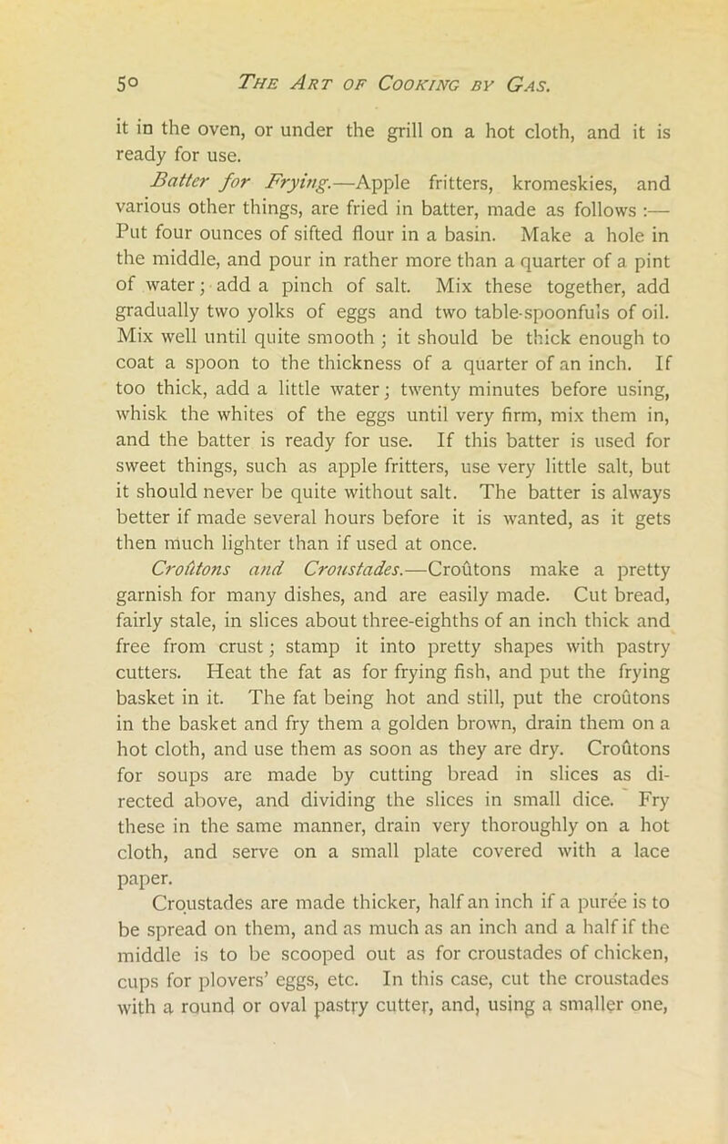 it in the oven, or under the grill on a hot cloth, and it is ready for use. Batter for Frying.—Apple fritters, kromeskies, and various other things, are fried in batter, made as follows :— Put four ounces of sifted flour in a basin. Make a hole in the middle, and pour in rather more than a quarter of a pint of water; add a pinch of salt. Mix these together, add gradually two yolks of eggs and two table-spoonfuls of oil. Mix well until quite smooth ; it should be thick enough to coat a spoon to the thickness of a quarter of an inch. If too thick, add a little water; twenty minutes before using, whisk the whites of the eggs until very firm, mix them in, and the batter is ready for use. If this batter is used for sweet things, such as apple fritters, use very little salt, but it should never be quite without salt. The batter is always better if made several hours before it is wanted, as it gets then much lighter than if used at once. Crofitons and Croustades.—Croutons make a pretty garnish for many dishes, and are easily made. Cut bread, fairly stale, in slices about three-eighths of an inch thick and free from crust; stamp it into pretty shapes with pastry cutters. Heat the fat as for frying fish, and put the frying basket in it. The fat being hot and still, put the croutons in the basket and fry them a golden brown, drain them on a hot cloth, and use them as soon as they are dry. Croutons for soups are made by cutting bread in slices as di- rected above, and dividing the slices in small dice. Fry these in the same manner, drain very thoroughly on a hot cloth, and serve on a small plate covered with a lace paper. Croustades are made thicker, half an inch if a pure'e is to be spread on them, and as much as an inch and a half if the middle is to be scooped out as for croustades of chicken, cups for plovers’ eggs, etc. In this case, cut the croustades with a round or oval pastry cutter, and, using a smaller one,