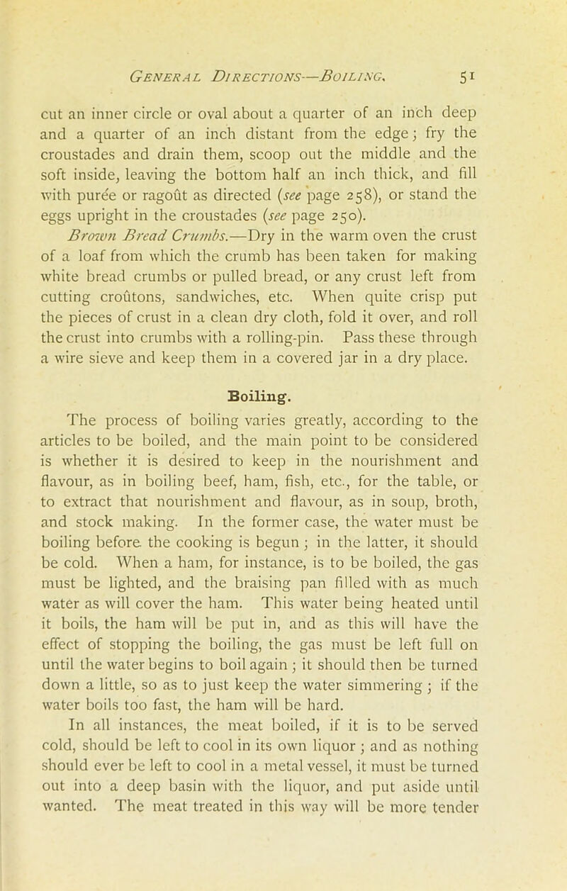 cut an inner circle or oval about a quarter of an inch deep and a quarter of an inch distant from the edge; fry the croustades and drain them, scoop out the middle and the soft inside, leaving the bottom half an inch thick, and fill with pure'e or ragout as directed (see page 258), or stand the eggs upright in the croustades (see page 250). Brown Bread Crumbs.—Dry in the warm oven the crust of a loaf from which the crumb has been taken for making white bread crumbs or pulled bread, or any crust left from cutting croutons, sandwiches, etc. When quite crisp put the pieces of crust in a clean dry cloth, fold it over, and roll the crust into crumbs with a rolling-pin. Pass these through a wire sieve and keep them in a covered jar in a dry place. Boiling. The process of boiling varies greatly, according to the articles to be boiled, and the main point to be considered is whether it is desired to keep in the nourishment and flavour, as in boiling beef, ham, fish, etc., for the table, or to extract that nourishment and flavour, as in soup, broth, and stock making. In the former case, the water must be boiling before the cooking is begun ; in the latter, it should be cold. When a ham, for instance, is to be boiled, the gas must be lighted, and the braising pan filled with as much water as will cover the ham. This water being heated until it boils, the ham will be put in, and as this will have the effect of stopping the boiling, the gas must be left full on until the water begins to boil again ; it should then be turned down a little, so as to just keep the water simmering ; if the water boils too fast, the ham will be hard. In all instances, the meat boiled, if it is to be served cold, should be left to cool in its own liquor ; and as nothing should ever be left to cool in a metal vessel, it must be turned out into a deep basin with the liquor, and put aside until wanted. The meat treated in this way will be more tender
