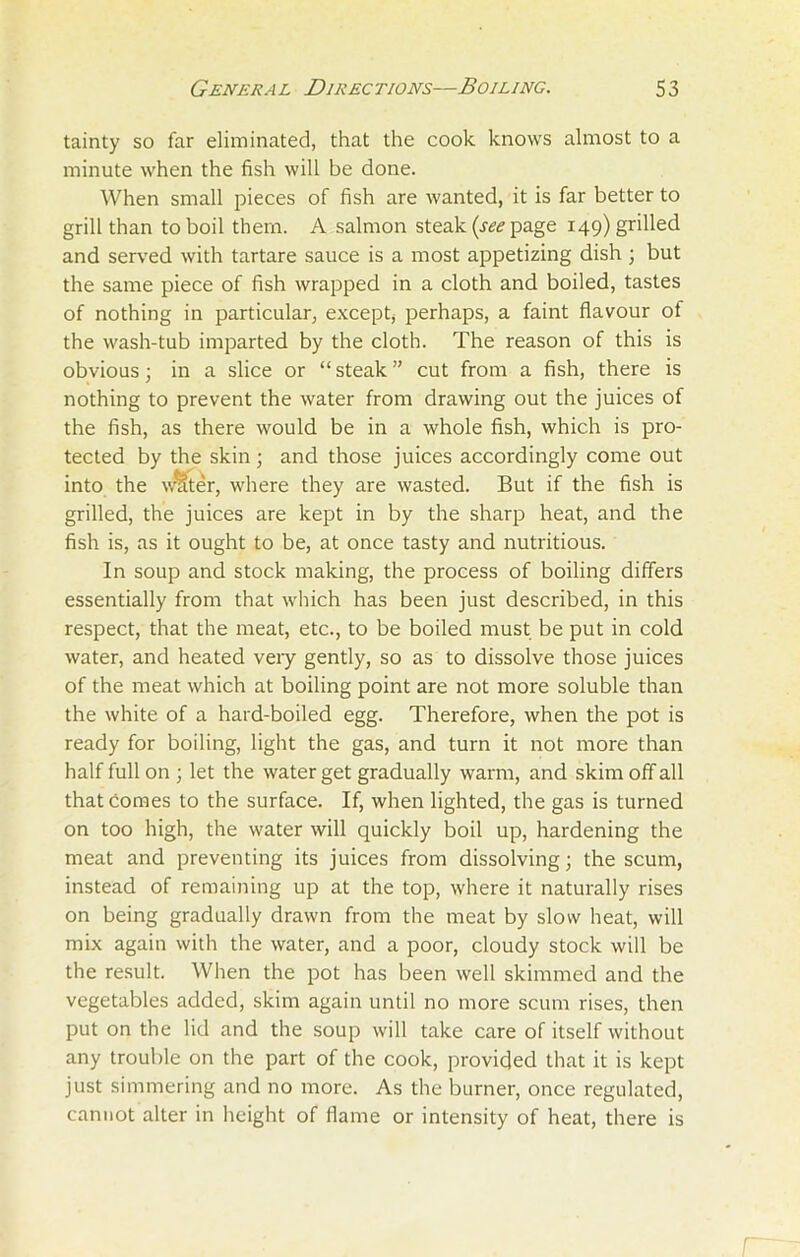 tainty so far eliminated, that the cook knows almost to a minute when the fish will be done. When small pieces of fish are wanted, it is far better to grill than to boil them. A salmon steak (see page 149) grilled and served with tartare sauce is a most appetizing dish ; but the same piece of fish wrapped in a cloth and boiled, tastes of nothing in particular, except, perhaps, a faint flavour of the wash-tub imparted by the cloth. The reason of this is obvious; in a slice or “steak” cut from a fish, there is nothing to prevent the water from drawing out the juices of the fish, as there would be in a whole fish, which is pro- tected by the skin ; and those juices accordingly come out into the waiter, where they are wasted. But if the fish is grilled, the juices are kept in by the sharp heat, and the fish is, as it ought to be, at once tasty and nutritious. In soup and stock making, the process of boiling differs essentially from that which has been just described, in this respect, that the meat, etc., to be boiled must be put in cold water, and heated very gently, so as to dissolve those juices of the meat which at boiling point are not more soluble than the white of a hard-boiled egg. Therefore, when the pot is ready for boiling, light the gas, and turn it not more than half full on ; let the water get gradually warm, and skim off all that Comes to the surface. If, when lighted, the gas is turned on too high, the water will quickly boil up, hardening the meat and preventing its juices from dissolving; the scum, instead of remaining up at the top, where it naturally rises on being gradually drawn from the meat by slow heat, will mix again with the water, and a poor, cloudy stock will be the result. When the pot has been well skimmed and the vegetables added, skim again until no more scum rises, then put on the lid and the soup will take care of itself without any trouble on the part of the cook, provided that it is kept just simmering and no more. As the burner, once regulated, cannot alter in height of flame or intensity of heat, there is