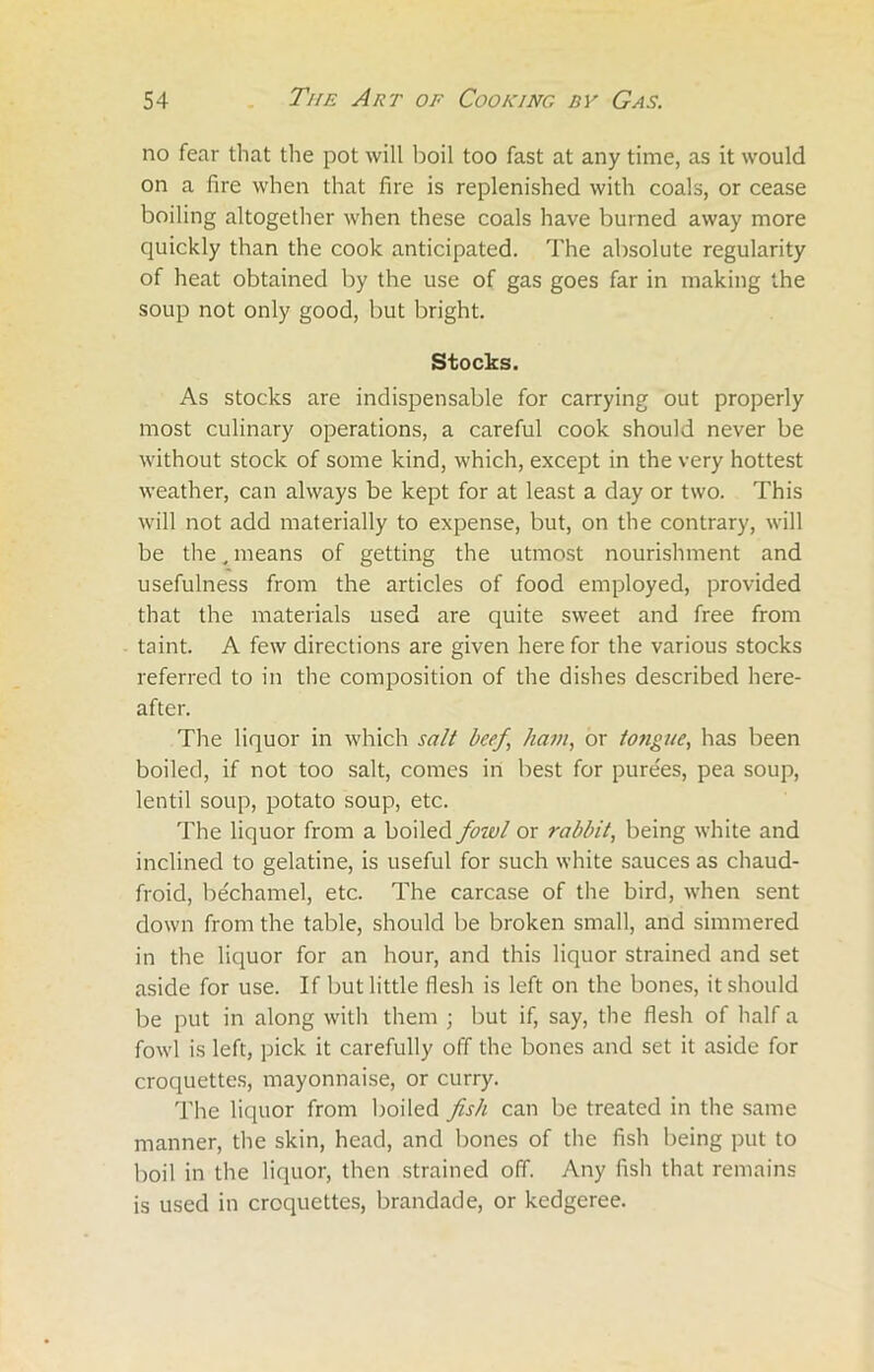 no fear that the pot will boil too fast at any time, as it would on a fire when that fire is replenished with coals, or cease boiling altogether when these coals have burned away more quickly than the cook anticipated. The absolute regularity of heat obtained by the use of gas goes far in making the soup not only good, but bright. Stocks. As stocks are indispensable for carrying out properly most culinary operations, a careful cook should never be without stock of some kind, which, except in the very hottest weather, can always be kept for at least a day or two. This will not add materially to expense, but, on the contrary, will be the, means of getting the utmost nourishment and usefulness from the articles of food employed, provided that the materials used are quite sweet and free from taint. A few directions are given here for the various stocks referred to in the composition of the dishes described here- after. The liquor in which salt beef, ham, or to?igue, has been boiled, if not too salt, comes in best for purees, pea soup, lentil soup, potato soup, etc. The liquor from a boiled fowl or rabbit, being white and inclined to gelatine, is useful for such white sauces as chaud- froid, bechamel, etc. The carcase of the bird, when sent down from the table, should be broken small, and simmered in the liquor for an hour, and this liquor strained and set aside for use. If but little flesh is left on the bones, it should be put in along with them ; but if, say, the flesh of half a fowl is left, pick it carefully off the bones and set it aside for croquettes, mayonnaise, or curry. The liquor from boiled fish can be treated in the same manner, the skin, head, and bones of the fish being put to boil in the liquor, then strained off. Any fish that remains is used in croquettes, brandade, or kedgeree.