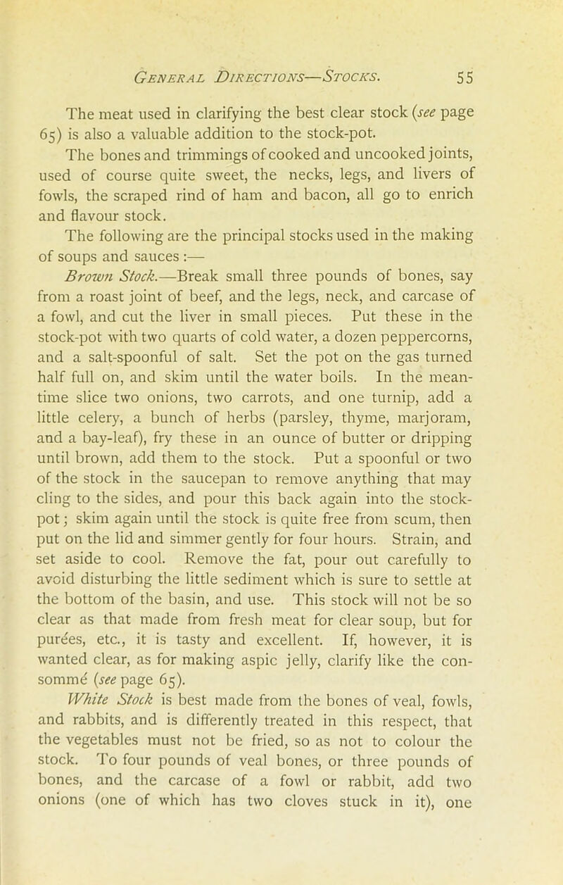 The meat used in clarifying the best clear stock (see page 65) is also a valuable addition to the stock-pot. The bones and trimmings of cooked and uncooked joints, used of course quite sweet, the necks, legs, and livers of fowls, the scraped rind of ham and bacon, all go to enrich and flavour stock. The following are the principal stocks used in the making of soups and sauces :— Brown Stock.—Break small three pounds of bones, say from a roast joint of beef, and the legs, neck, and carcase of a fowl, and cut the liver in small pieces. Put these in the stock-pot with two quarts of cold water, a dozen peppercorns, and a salt-spoonful of salt. Set the pot on the gas turned half full on, and skim until the water boils. In the mean- time slice two onions, two carrots, and one turnip, add a little celery, a bunch of herbs (parsley, thyme, marjoram, and a bay-leaf), fry these in an ounce of butter or dripping until brown, add them to the stock. Put a spoonful or two of the stock in the saucepan to remove anything that may cling to the sides, and pour this back again into the stock- pot ; skim again until the stock is quite free from scum, then put on the lid and simmer gently for four hours. Strain, and set aside to cool. Remove the fat, pour out carefully to avoid disturbing the little sediment which is sure to settle at the bottom of the basin, and use. This stock will not be so clear as that made from fresh meat for clear soup, but for pure'es, etc., it is tasty and excellent. If, however, it is wanted clear, as for making aspic jelly, clarify like the con- somme (see page 65). White Stock is best made from the bones of veal, fowls, and rabbits, and is differently treated in this respect, that the vegetables must not be fried, so as not to colour the stock. To four pounds of veal bones, or three pounds of bones, and the carcase of a fowl or rabbit, add two onions (one of which has two cloves stuck in it), one