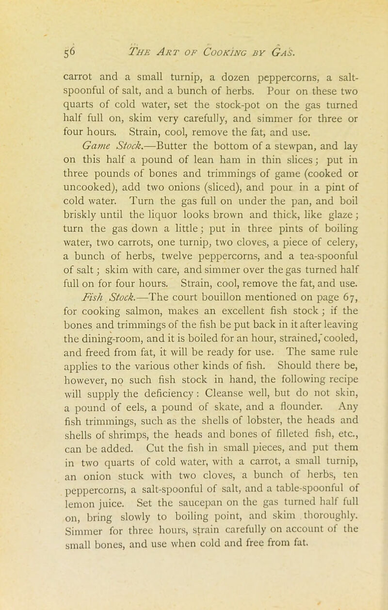 carrot and a small turnip, a dozen peppercorns, a salt- spoonful of salt, and a bunch of herbs. Pour on these two quarts of cold water, set the stock-pot on the gas turned half full on, skim very carefully, and simmer for three or four hours. Strain, cool, remove the fat, and use. Game Stock.—Butter the bottom of a stewpan, and lay on this half a pound of lean ham in thin slices; put in three pounds of bones and trimmings of game (cooked or uncooked), add two onions (sliced), and pour in a pint of cold water. Turn the gas full on under the pan, and boil briskly until the liquor looks brown and thick, like glaze; turn the gas down a little; put in three pints of boiling water, two carrots, one turnip, two cloves, a piece of celery, a bunch of herbs, twelve peppercorns, and a tea-spoonful of salt; skim with care, and simmer over the gas turned half full on for four hours. Strain, cool, remove the fat, and use. Fish Stock.—The court bouillon mentioned on page 67, for cooking salmon, makes an excellent fish stock ; if the bones and trimmings of the fish be put back in it after leaving the dining-room, and it is boiled for an hour, strained,'cooled, and freed from fat, it will be ready for use. The same rule applies to the various other kinds of fish. Should there be, however, no such fish stock in hand, the following recipe will supply the deficiency : Cleanse well, but do not skin, a pound of eels, a pound of skate, and a flounder. Any fish trimmings, such as the shells of lobster, the heads and shells of shrimps, the heads and bones of filleted fish, etc., can be added. Cut the fish in small pieces, and put them in two quarts of cold water, with a carrot, a small turnip, an onion stuck with two cloves, a bunch of herbs, ten peppercorns, a salt-spoonful of salt, and a table-spoonful of lemon juice. Set the saucepan on the gas turned half full on, bring slowly to boiling point, and skim thoroughly. Simmer for three hours, strain carefully on account of the small bones, and use when cold and free from fat.
