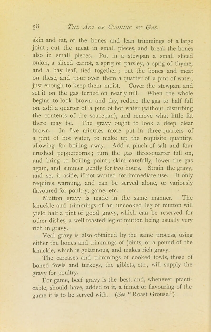 skin and fat, or the bones and lean trimmings of a large joint; cut the meat in small pieces, and break the bones also in small pieces. Put in a stewpan a small sliced onion, a sliced carrot, a sprig of parsley, a sprig of thyme, and a bay leaf, tied together; put the bones and meat on these, and pour over them a quarter of a pint of water, just enough to keep them moist. Cover the stewpan, and set it on the gas turned on nearly full. When the whole begins to look brown and dry, reduce the gas to half full on, add a quarter of a pint of hot water (without disturbing the contents of the saucepan), and remove what little fat there may be. The gravy ought to look a deep clear brown. In five minutes more put in three-quarters of a pint of hot water, to make up the requisite quantity, allowing for boiling away. Add a pinch of salt and four crushed peppercorns; turn the gas three-quarter full on, and bring to boiling point; skim carefully, lower the gas again, and simmer gently for two hours. Strain the gravy, and set it aside, if not wanted for immediate use. It only requires warming, and can be served alone, or variously flavoured for poultry, game, etc. Mutton gravy is made in the same manner. The knuckle and trimmings of an uncooked leg of mutton will yield half a pint of good gravy, which can be reserved for other dishes, a well-roasted leg of mutton being usually very rich in gravy. Veal gravy is also obtained by the same process, using either the bones and trimmings of joints, or a pound of the knuckle, which is gelatinous, and makes rich gravy. The carcases and trimmings of cooked fowls, those of boned fowls and turkeys, the giblets, etc., will supply the gravy for poultry. For game, beef gravy is the best, and, whenever practi- cable, should have, added to it, a fumet or flavouring of the game it is to be served with. (See “ Roast Grouse.”)