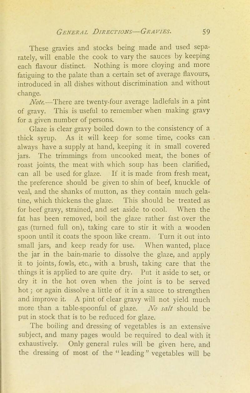These gravies and stocks being made and used sepa- rately, will enable the cook to vary the sauces by keeping each flavour distinct. Nothing is more cloying and more fatiguing to the palate than a certain set of average flavours, introduced in all dishes without discrimination and without change. Note.—There are twenty-four average ladlefuls in a pint of gravy. This is useful to remember when making gravy for a given number of persons. Glaze is clear gravy boiled down to the consistency of a thick syrup. As it will keep for some time, cooks can always have a supply at hand, keeping it in small covered jars. The trimmings from uncooked meat, the bones of roast joints, the meat with which soup has been clarified, can all be used for glaze. If it is made from fresh meat, the preference should be given to shin of beef, knuckle of veal, and the shanks of mutton, as they contain much gela- tine, which thickens the glaze. This should be treated as for beef gravy, strained, and set aside to cool. When the fat has been removed, boil the glaze rather fast over the gas (turned full on), taking care to stir it with a wooden spoon until it coats the spoon like cream. Turn it out into small jars, and keep ready for use. When wanted, place the jar in the bain-marie to dissolve the glaze, and apply it to joints, fowls, etc., with a brush, taking care that the things it is applied to are quite dry. Put it aside to set, or dry it in the hot oven when the joint is to be served hot; or again dissolve a little of it in a sauce to strengthen and improve it. A pint of clear gravy will not yield much more than a table-spoonful of glaze. No salt should be put in stock that is to be reduced for glaze. The boiling and dressing of vegetables is an extensive subject, and many pages would be required to deal with it exhaustively. Only general rules will be given here, and the dressing of most of the “ leading ” vegetables will be