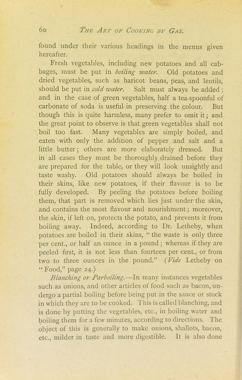 found under their various headings in the menus given hereafter. Fresh vegetables, including new potatoes and all cab- bages, must be put in boiling ivater. Old potatoes and dried vegetables, such as haricot beans, peas, and lentils, should be put in cold water. Salt must always be added ; and in the case of green vegetables, half a tea-spoonful of carbonate of soda is useful in preserving the colour. But though this is quite harmless, many prefer to omit it; and the great point to observe is that green vegetables shall not boil too fast. Many vegetables are simply boiled, and eaten with only the addition of pepper and salt and a little butter; others are more elaborately dressed. But in all cases they must be thoroughly drained before they are prepared for the table, or they will look unsightly and taste washy. Old potatoes should always be boiled in their skins, like new potatoes, if their flavour is to be fully developed. By peeling the potatoes before boiling them, that part is removed which lies just under the skin, and contains the most flavour and nourishment; moreover, the skin, if left on. protects the potato, and prevents it from boiling away. Indeed, according to Dr. Letheby, when potatoes are boiled in their skins, “ the waste is only three per cent., or half an ounce in a pound; whereas if they are peeled first, it is not less than fourteen per cent., or from two to three ounces in the pound.” (Vide Letheby on “ Food,” page 24.) Blanching or Barboiling.—In many instances vegetables such as onions, and other articles of food such as bacon, un- dergo a partial boiling before being put in the sauce or stock in which they are to be cooked. This is called blanching, and is done by putting the vegetables, etc., in boiling water and boiling them for a few minutes, according to directions. The object of this is generally to make onions, shallots, bacon, etc., milder in taste and more digestible. It is also done