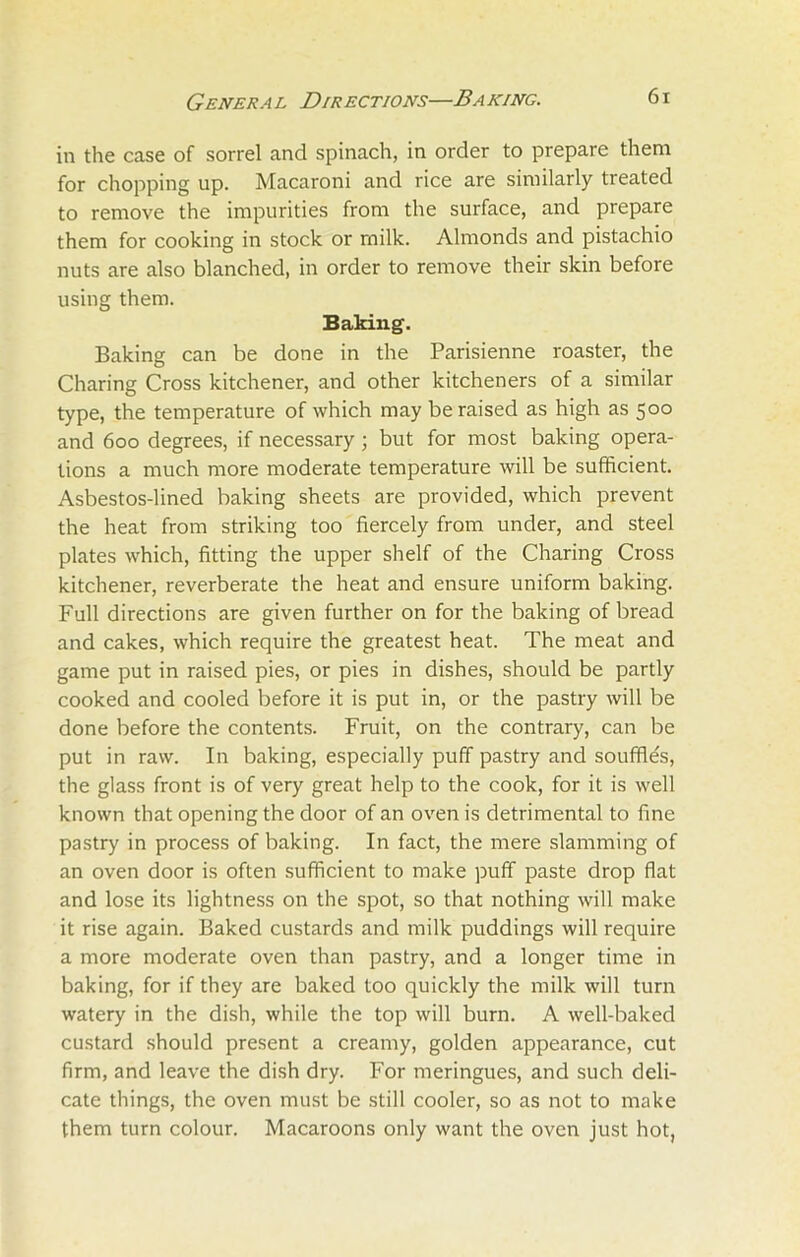 in the case of sorrel and spinach, in order to prepare them for chopping up. Macaroni and rice are similarly treated to remove the impurities from the surface, and prepare them for cooking in stock or rnilk. Almonds and pistachio nuts are also blanched, in order to remove their skin before using them. Baking. Baking can be done in the Parisienne roaster, the Charing Cross kitchener, and other kitcheners of a similar type, the temperature of which may be raised as high as 500 and 600 degrees, if necessary; but for most baking opera- tions a much more moderate temperature will be sufficient. Asbestos-lined baking sheets are provided, which prevent the heat from striking too fiercely from under, and steel plates which, fitting the upper shelf of the Charing Cross kitchener, reverberate the heat and ensure uniform baking. Full directions are given further on for the baking of bread and cakes, which require the greatest heat. The meat and game put in raised pies, or pies in dishes, should be partly cooked and cooled before it is put in, or the pastry will be done before the contents. Fruit, on the contrary, can be put in raw. In baking, especially puff pastry and souffles, the glass front is of very great help to the cook, for it is well known that opening the door of an oven is detrimental to fine pastry in process of baking. In fact, the mere slamming of an oven door is often sufficient to make puff paste drop flat and lose its lightness on the spot, so that nothing will make it rise again. Baked custards and milk puddings will require a more moderate oven than pastry, and a longer time in baking, for if they are baked too quickly the milk will turn watery in the dish, while the top will burn. A well-baked custard should present a creamy, golden appearance, cut firm, and leave the dish dry. For meringues, and such deli- cate things, the oven must be still cooler, so as not to make them turn colour. Macaroons only want the oven just hot,