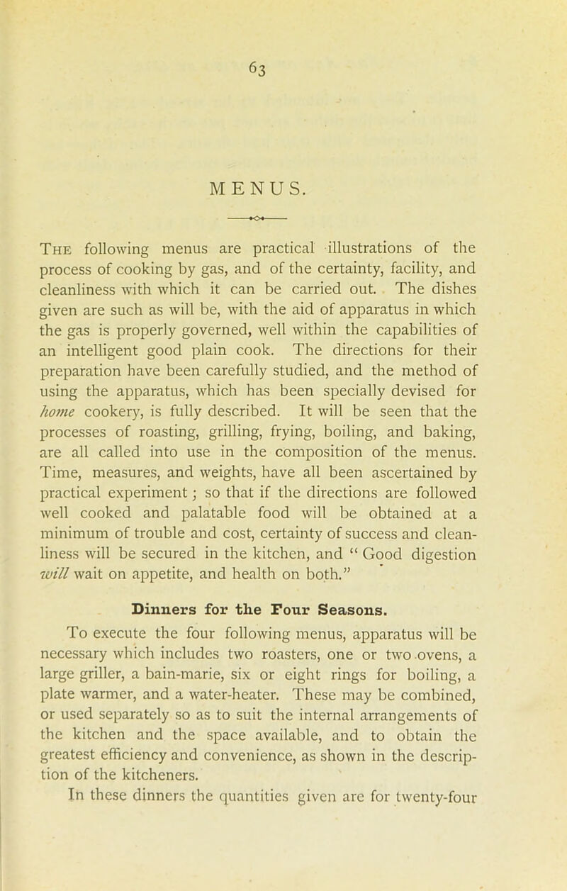 MENUS. The following menus are practical illustrations of the process of cooking by gas, and of the certainty, facility, and cleanliness with which it can be carried out. The dishes given are such as will be, with the aid of apparatus in which the gas is properly governed, well within the capabilities of an intelligent good plain cook. The directions for their preparation have been carefully studied, and the method of using the apparatus, which has been specially devised for home cookery, is fully described. It will be seen that the processes of roasting, grilling, frying, boiling, and baking, are all called into use in the composition of the menus. Time, measures, and weights, have all been ascertained by practical experiment; so that if the directions are followed well cooked and palatable food will be obtained at a minimum of trouble and cost, certainty of success and clean- liness will be secured in the kitchen, and “ Good digestion will wait on appetite, and health on both.” Dinners for the Four Seasons. To execute the four following menus, apparatus will be necessary which includes two roasters, one or two ovens, a large griller, a bain-marie, six or eight rings for boiling, a plate warmer, and a water-heater. These may be combined, or used separately so as to suit the internal arrangements of the kitchen and the space available, and to obtain the greatest efficiency and convenience, as shown in the descrip- tion of the kitcheners. In these dinners the quantities given are for twenty-four