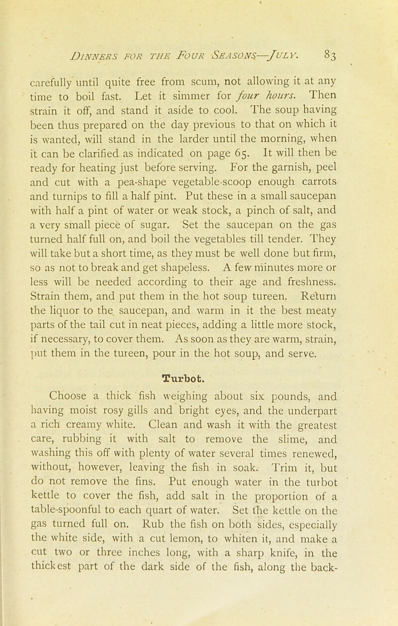 carefully until quite free from scum, not allowing it at any time to boil fast. Let it simmer for four hours. Then strain it off, and stand it aside to cool. The soup having been thus prepared on the day previous to that on which it is wanted, will stand in the larder until the morning, when it can be clarified as indicated on page 65. It will then be ready for heating just before serving. For the garnish, peel and cut with a pea-shape vegetable-scoop enough carrots and turnips to fill a half pint. Put these in a small saucepan with half a pint of water or weak stock, a pinch of salt, and a very small piece of sugar. Set the saucepan on the gas turned half full on, and boil the vegetables till tender. They will take but a short time, as they must be well done but firm, so as not to break and get shapeless. A few minutes more or less will be needed according to their age and freshness. Strain them, and put them in the hot soup tureen. Return the liquor to the saucepan, and warm in it the best meaty parts of the tail cut in neat pieces, adding a little more stock, if necessary, to cover them. As soon as they are warm, strain, put them in the tureen, pour in the hot soup, and serve. Turbot. Choose a thick fish weighing about six pounds, and having moist rosy gills and bright eyes, and the underpart a rich creamy white. Clean and wash it with the greatest care, rubbing it with salt to remove the slime, and washing this off with plenty of water several times renewed, without, however, leaving the fish in soak. Trim it, but do not remove the fins. Put enough water in the turbot kettle to cover the fish, add salt in the proportion of a table-spoonful to each quart of water. Set the kettle on the gas turned full on. Rub the fish on both sides, especially the white side, with a cut lemon, to whiten it, and make a cut two or three inches long, with a sharp knife, in the thickest part of the dark side of the fish, along the back-