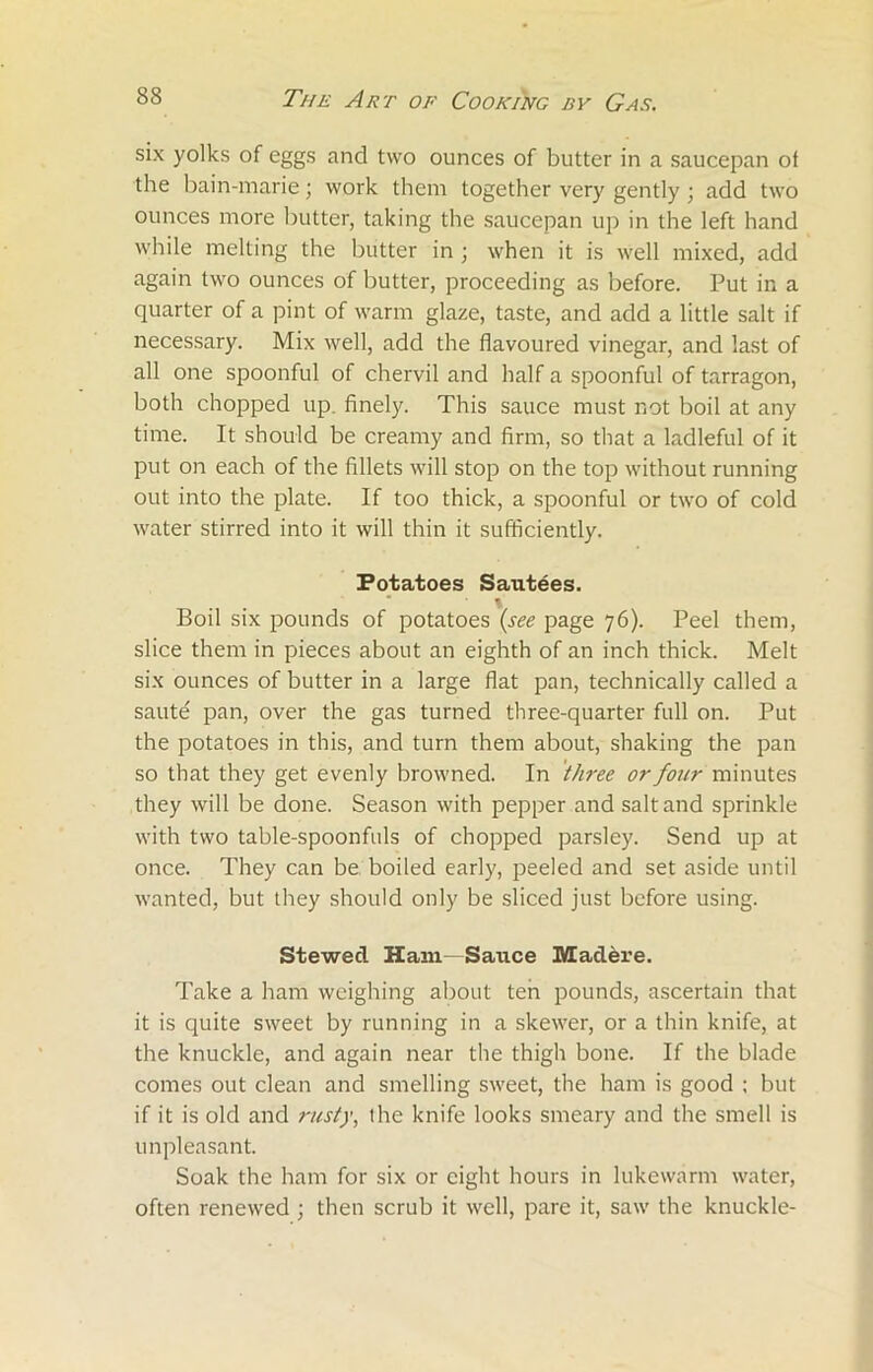 six yolks of eggs and two ounces of butter in a saucepan ol the bain-marie; work them together very gently; add two ounces more butter, taking the saucepan up in the left hand while melting the butter in ; when it is well mixed, add again two ounces of butter, proceeding as before. Put in a quarter of a pint of warm glaze, taste, and add a little salt if necessary. Mix well, add the flavoured vinegar, and last of all one spoonful of chervil and half a spoonful of tarragon, both chopped up. finely. This sauce must not boil at any time. It should be creamy and firm, so that a ladleful of it put on each of the fillets will stop on the top without running out into the plate. If too thick, a spoonful or two of cold water stirred into it will thin it sufficiently. Potatoes Sautees. Boil six pounds of potatoes (see page 76). Peel them, slice them in pieces about an eighth of an inch thick. Melt six ounces of butter in a large flat pan, technically called a saute pan, over the gas turned three-quarter full on. Put the potatoes in this, and turn them about, shaking the pan so that they get evenly browned. In three or four minutes they will be done. Season with pepper and salt and sprinkle with two table-spoonfuls of chopped parsley. Send up at once. They can be boiled early, peeled and set aside until wanted, but they should only be sliced just before using. Stewecl Ham Sauce Madere. Take a ham weighing about ten pounds, ascertain that it is quite sweet by running in a skewer, or a thin knife, at the knuckle, and again near the thigh bone. If the blade comes out clean and smelling sweet, the ham is good ; but if it is old and rusty, the knife looks smeary and the smell is unpleasant. Soak the ham for six or eight hours in lukewarm water, often renewed ; then scrub it well, pare it, saw the knuckle-