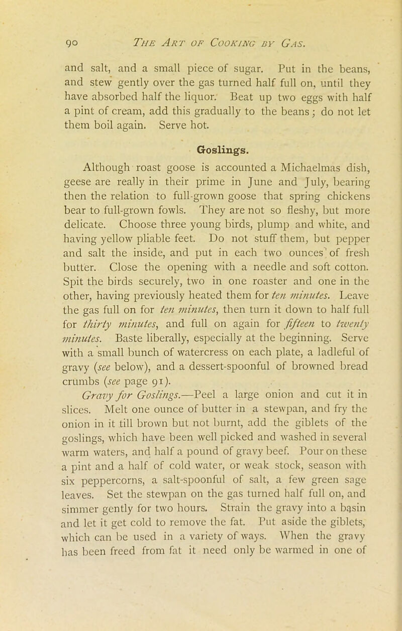 and salt, and a small piece of sugar. Put in the beans, and stew gently over the gas turned half full on, until they have absorbed half the liquor. Beat up two eggs with half a pint of cream, add this gradually to the beans; do not let them boil again. Serve hot. Goslings. Although roast goose is accounted a Michaelmas dish, geese are really in their prime in June and July, bearing then the relation to full-grown goose that spring chickens bear to full-grown fowls. They are not so fleshy, but more delicate. Choose three young birds, plump and white, and having yellow pliable feet. Do not stuff them, but pepper and salt the inside, and put in each two ounces' of fresh butter. Close the opening with a needle and soft cotton. Spit the birds securely, two in one roaster and one in the other, having previously heated them for ten minutes. Leave the gas full on for ten minutes, then turn it down to half full for thirty minutes, and full on again for fifteen to twenty minutes. Baste liberally, especially at the beginning. Serve with a small bunch of watercress on each plate, a ladlcful of gravy (see below), and a dessert-spoonful of browned bread crumbs (see page 91). Gravy for Goslings.—Peel a large onion and cut it in slices. Melt one ounce of butter in a stewpan, and fry the onion in it till brown but not burnt, add the giblets of the goslings, which have been well picked and washed in several warm waters, and half a pound of gravy beef. Pour on these a pint and a half of cold water, or weak stock, season with six peppercorns, a salt-spoonful of salt, a few green sage leaves. Set the stewpan on the gas turned half full on, and simmer gently for two hours. Strain the gravy into a bqsin and let it get cold to remove the fat. Put aside the giblets, which can be used in a variety of ways. When the gravy has been freed from fat it need only be warmed in one of