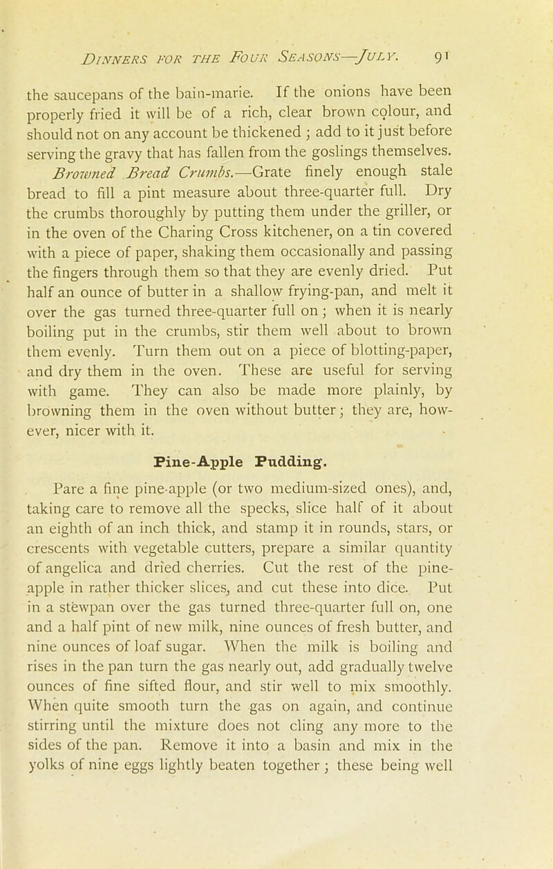the saucepans of the bain-marie. If the onions have been properly fried it will be of a rich, clear brown colour, and should not on any account be thickened \ add to it just before serving the gravy that has fallen from the goslings themselves. Browned Bread Crumbs.—Grate finely enough stale bread to fill a pint measure about three-quarter full. Dry the crumbs thoroughly by putting them under the griller, or in the oven of the Charing Cross kitchener, on a tin covered with a piece of paper, shaking them occasionally and passing the fingers through them so that they are evenly dried. Put half an ounce of butter in a shallow frying-pan, and melt it over the gas turned three-quarter full on; when it is nearly boiling put in the crumbs, stir them well about to brown them evenly. Turn them out on a piece of blotting-paper, and dry them in the oven. These are useful for serving with game. They can also be made more plainly, by browning them in the oven without butter; they are, how- ever, nicer with it. Pine-Apple Pudding. Pare a fine pine apple (or two medium-sized ones), and, taking care to remove all the specks, slice half of it about an eighth of an inch thick, and stamp it in rounds, stars, 01- crescents with vegetable cutters, prepare a similar quantity of angelica and dried cherries. Cut the rest of the pine- apple in rather thicker slices, and cut these into dice. Put in a stewpan over the gas turned three-quarter full on, one and a half pint of new milk, nine ounces of fresh butter, and nine ounces of loaf sugar. When the milk is boiling and rises in the pan turn the gas nearly out, add gradually twelve ounces of fine sifted flour, and stir well to mix smoothly. When quite smooth turn the gas on again, and continue stirring until the mixture does not cling any more to the sides of the pan. Remove it into a basin and mix in the yolks of nine eggs lightly beaten together ; these being well