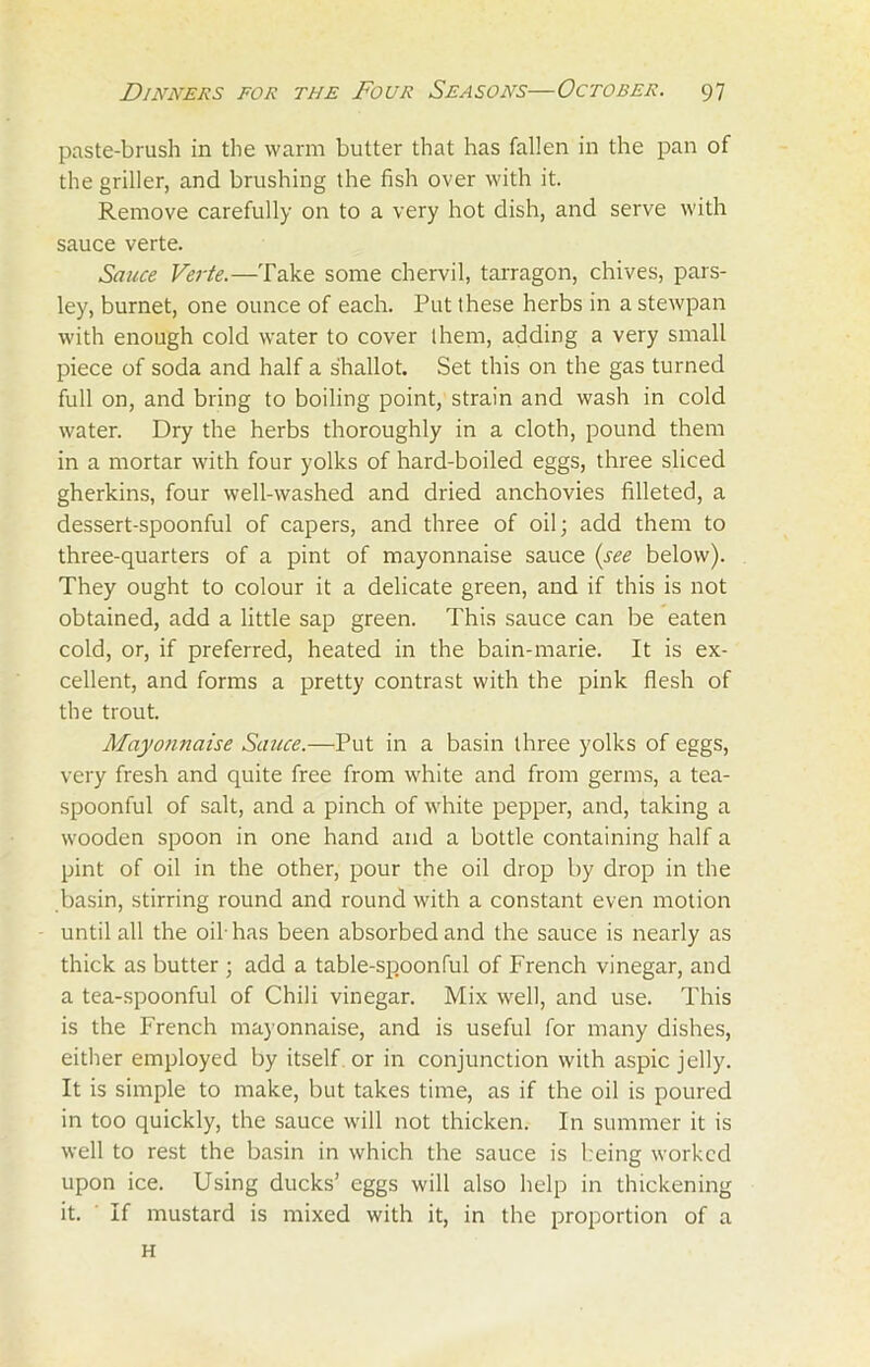 paste-brush in the warm butter that has fallen in the pan of the griller, and brushing the fish over with it. Remove carefully on to a very hot dish, and serve with sauce verte. Sauce Verte.—Take some chervil, tarragon, chives, pars- ley, burnet, one ounce of each. Put these herbs in a stewpan with enough cold water to cover them, adding a very small piece of soda and half a shallot. Set this on the gas turned full on, and bring to boiling point, strain and wash in cold water. Dry the herbs thoroughly in a cloth, pound them in a mortar with four yolks of hard-boiled eggs, three sliced gherkins, four well-washed and dried anchovies filleted, a dessert-spoonful of capers, and three of oil; add them to three-quarters of a pint of mayonnaise sauce (see below). They ought to colour it a delicate green, and if this is not obtained, add a little sap green. This sauce can be eaten cold, or, if preferred, heated in the bain-marie. It is ex- cellent, and forms a pretty contrast with the pink flesh of the trout. Mayonnaise Sauce.—Put in a basin three yolks of eggs, very fresh and quite free from white and from germs, a tea- spoonful of salt, and a pinch of white pepper, and, taking a wooden spoon in one hand and a bottle containing half a pint of oil in the other, pour the oil drop by drop in the basin, stirring round and round with a constant even motion until all the oil-has been absorbed and the sauce is nearly as thick as butter ; add a table-spoonful of French vinegar, and a tea-spoonful of Chili vinegar. Mix well, and use. This is the French mayonnaise, and is useful for many dishes, either employed by itself or in conjunction with aspic jelly. It is simple to make, but takes time, as if the oil is poured in too quickly, the sauce will not thicken. In summer it is well to rest the basin in which the sauce is being worked upon ice. Using ducks’ eggs will also help in thickening it. If mustard is mixed with it, in the proportion of a H
