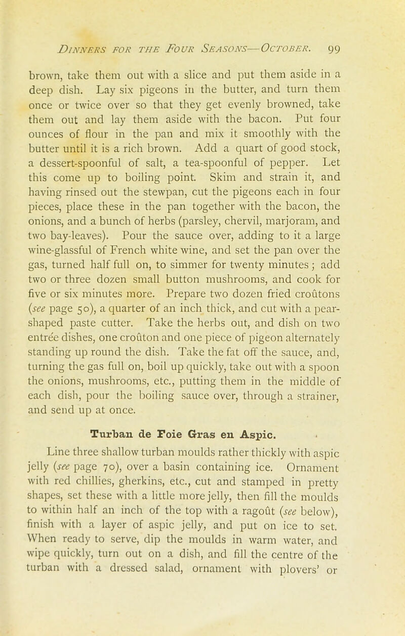 brown, take them out with a slice and put them aside in a deep dish. Lay six pigeons in the butter, and turn them once or twice over so that they get evenly browned, take them out and lay them aside with the bacon. Put four ounces of flour in the pan and mix it smoothly with the butter until it is a rich brown. Add a quart of good stock, a dessert-spoonful of salt, a tea-spoonful of pepper. Let this come up to boiling point. Skim and strain it, and having rinsed out the stewpan, cut the pigeons each in four pieces, place these in the pan together with the bacon, the onions, and a bunch of herbs (parsley, chervil, marjoram, and two bay-leaves). Pour the sauce over, adding to it a large wine-glassful of French white wine, and set the pan over the gas, turned half full on, to simmer for twenty minutes; add two or three dozen small button mushrooms, and cook for five or six minutes more. Prepare two dozen fried croutons (see page 50), a quarter of an inch thick, and cut with a pear- shaped paste cutter. Take the herbs out, and dish on two entree dishes, one crouton and one piece of pigeon alternately standing up round the dish. Take the fat off the sauce, and, turning the gas full on, boil up quickly, take out with a spoon the onions, mushrooms, etc., putting them in the middle of each dish, pour the boiling sauce over, through a strainer, and send up at once. Turban de Foie Gras en Aspic. Line three shallow turban moulds rather thickly with aspic jelly (see page 70), over a basin containing ice. Ornament with red chillies, gherkins, etc., cut and stamped in pretty shapes, set these with a little more jelly, then fill the moulds to within half an inch of the top with a ragout (see below), finish with a layer of aspic jelly, and put on ice to set. When ready to serve, dip the moulds in warm water, and wipe quickly, turn out on a dish, and fill the centre of the turban with a dressed salad, ornament with plovers’ or