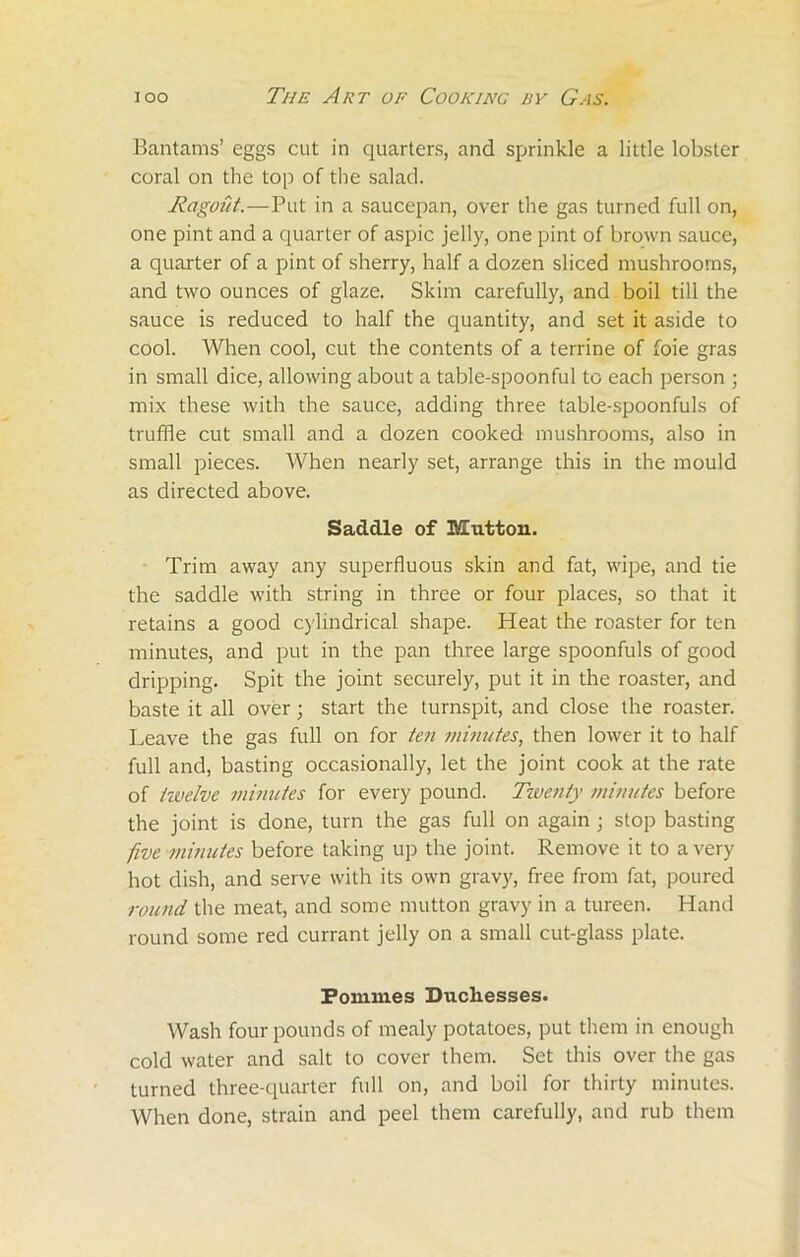 Bantams’ eggs cut in quarters, and sprinkle a little lobster coral on the top of the salad. Ragout.—Put in a saucepan, over the gas turned full on, one pint and a quarter of aspic jelly, one pint of brown sauce, a quarter of a pint of sherry, half a dozen sliced mushrooms, and two ounces of glaze. Skim carefully, and boil till the sauce is reduced to half the quantity, and set it aside to cool. When cool, cut the contents of a terrine of foie gras in small dice, allowing about a table-spoonful to each person ; mix these with the sauce, adding three table-spoonfuls of truffle cut small and a dozen cooked mushrooms, also in small pieces. When nearly set, arrange this in the mould as directed above. Saddle of Mutton. Trim away any superfluous skin and fat, wipe, and tie the saddle with string in three or four places, so that it retains a good cylindrical shape. Heat the roaster for ten minutes, and put in the pan three large spoonfuls of good dripping. Spit the joint securely, put it in the roaster, and baste it all over; start the turnspit, and close the roaster. Leave the gas full on for ten minutes, then lower it to half full and, basting occasionally, let the joint cook at the rate of twelve minutes for every pound. Twenty minutes before the joint is done, turn the gas full on again ; stop basting five minutes before taking up the joint. Remove it to a very hot dish, and serve with its own gravy, free from fat, poured round, the meat, and some mutton gravy in a tureen. Hand round some red currant jelly on a small cut-glass plate. Poinmes Duchesses. Wash four pounds of mealy potatoes, put them in enough cold water and salt to cover them. Set this over the gas turned three-quarter full on, and boil for thirty minutes. When done, strain and peel them carefully, and rub them