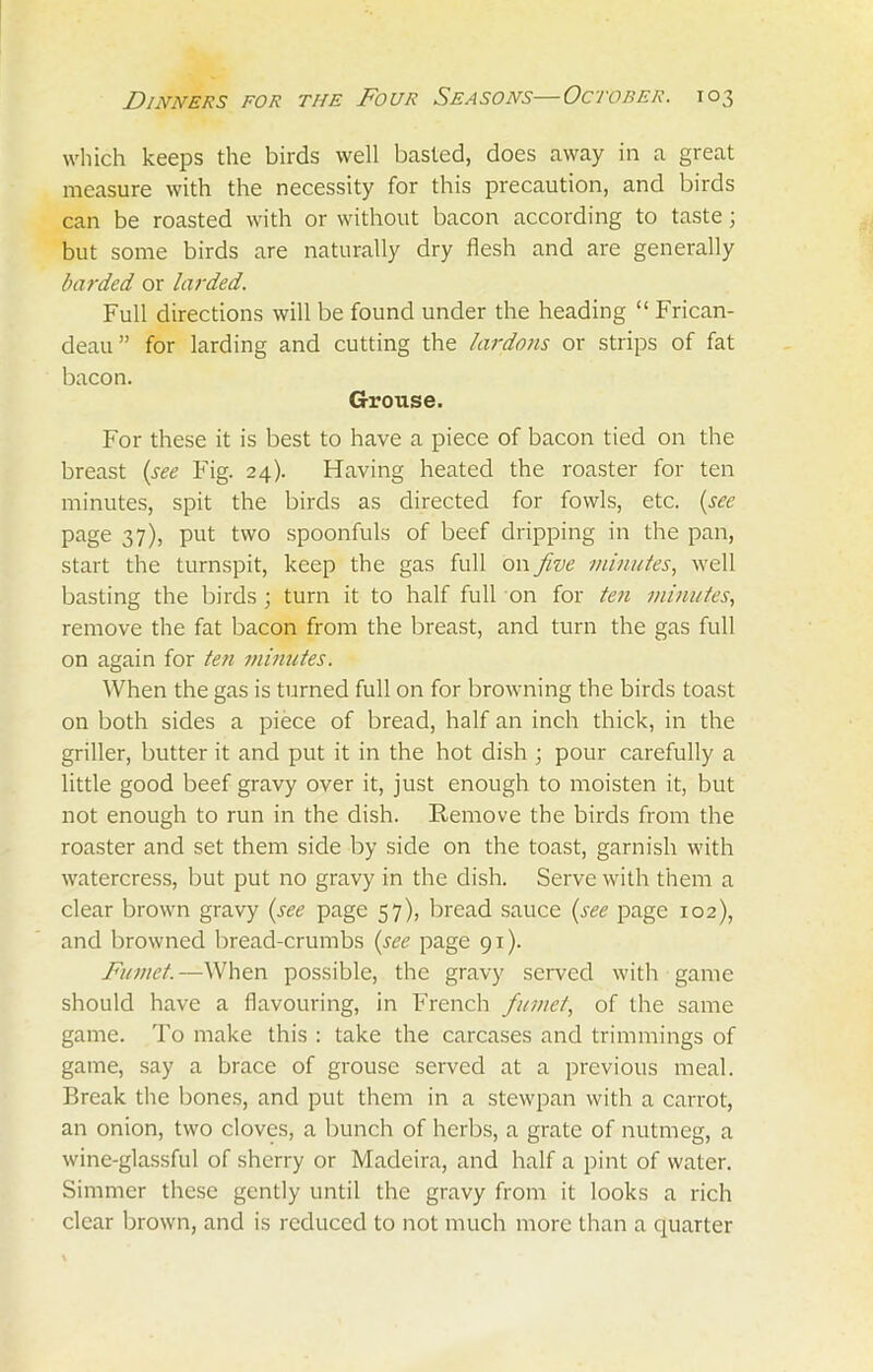 which keeps the birds well basted, does away in a great measure with the necessity for this precaution, and birds can be roasted with or without bacon according to taste; but some birds are naturally dry flesh and are generally barded or larded. Full directions will be found under the heading “ Frican- deau” for larding and cutting the lardons or strips of fat bacon. Grouse. For these it is best to have a piece of bacon tied on the breast (see Fig. 24). Having heated the roaster for ten minutes, spit the birds as directed for fowls, etc. (see page 37), put two spoonfuls of beef dripping in the pan, start the turnspit, keep the gas full on five minutes, well basting the birds ; turn it to half full on for ten minutes, remove the fat bacon from the breast, and turn the gas full on again for ten minutes. When the gas is turned full on for browning the birds toast on both sides a piece of bread, half an inch thick, in the griller, butter it and put it in the hot dish ; pour carefully a little good beef gravy over it, just enough to moisten it, but not enough to run in the dish. Remove the birds from the roaster and set them side by side on the toast, garnish with watercress, but put no gravy in the dish. Serve with them a clear brown gravy (see page 57), bread sauce (see page 102), and browned bread-crumbs (see page 91). Fumct.—When possible, the gravy served with game should have a flavouring, in French fumet, of the same game. To make this : take the carcases and trimmings of game, say a brace of grouse served at a previous meal. Break the bones, and put them in a stewpan with a carrot, an onion, two cloves, a bunch of herbs, a grate of nutmeg, a wine-glassful of sherry or Madeira, and half a pint of water. Simmer these gently until the gravy from it looks a rich clear brown, and is reduced to not much more than a quarter