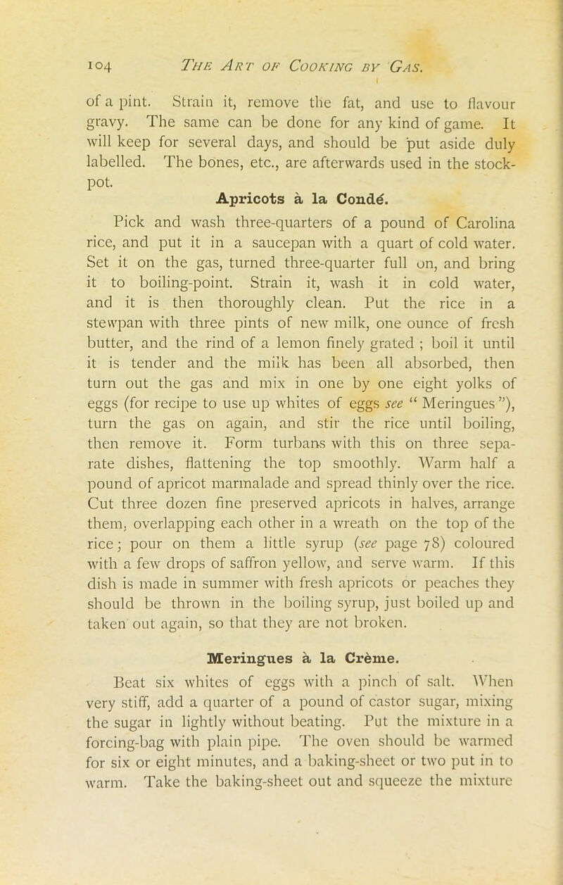 I of a pint. Strain it, remove the fat, and use to flavour gravy. The same can be done for any kind of game. It will keep for several days, and should be put aside duly labelled. The bones, etc., are afterwards used in the stock- pot. Apricots a la Cond6. Pick and wash three-quarters of a pound of Carolina rice, and put it in a saucepan with a quart of cold water. Set it on the gas, turned three-quarter full on, and bring it to boiling-point. Strain it, wash it in cold water, and it is then thoroughly clean. Put the rice in a stewpan with three pints of new milk, one ounce of fresh butter, and the rind of a lemon finely grated ; boil it until it is tender and the milk has been all absorbed, then turn out the gas and mix in one by one eight yolks of eggs (for recipe to use up whites of eggs see “ Meringues”), turn the gas on again, and stir the rice until boiling, then remove it. Form turbans with this on three sepa- rate dishes, flattening the top smoothly. Warm half a pound of apricot marmalade and spread thinly over the rice. Cut three dozen fine preserved apricots in halves, arrange them, overlapping each other in a wreath on the top of the rice; pour on them a little syrup (see page 78) coloured with a few drops of saffron yellow, and serve warm. If this dish is made in summer with fresh apricots or peaches they should be thrown in the boiling syrup, just boiled up and taken out again, so that they arc not broken. Meringues a la Creme. Beat six whites of eggs with a pinch of salt. When very stiff, add a quarter of a pound of castor sugar, mixing the sugar in lightly without beating. Put the mixture in a forcing-bag with plain pipe. The oven should be warmed for six or eight minutes, and a baking-sheet or two put in to warm. Take the baking-sheet out and squeeze the mixture