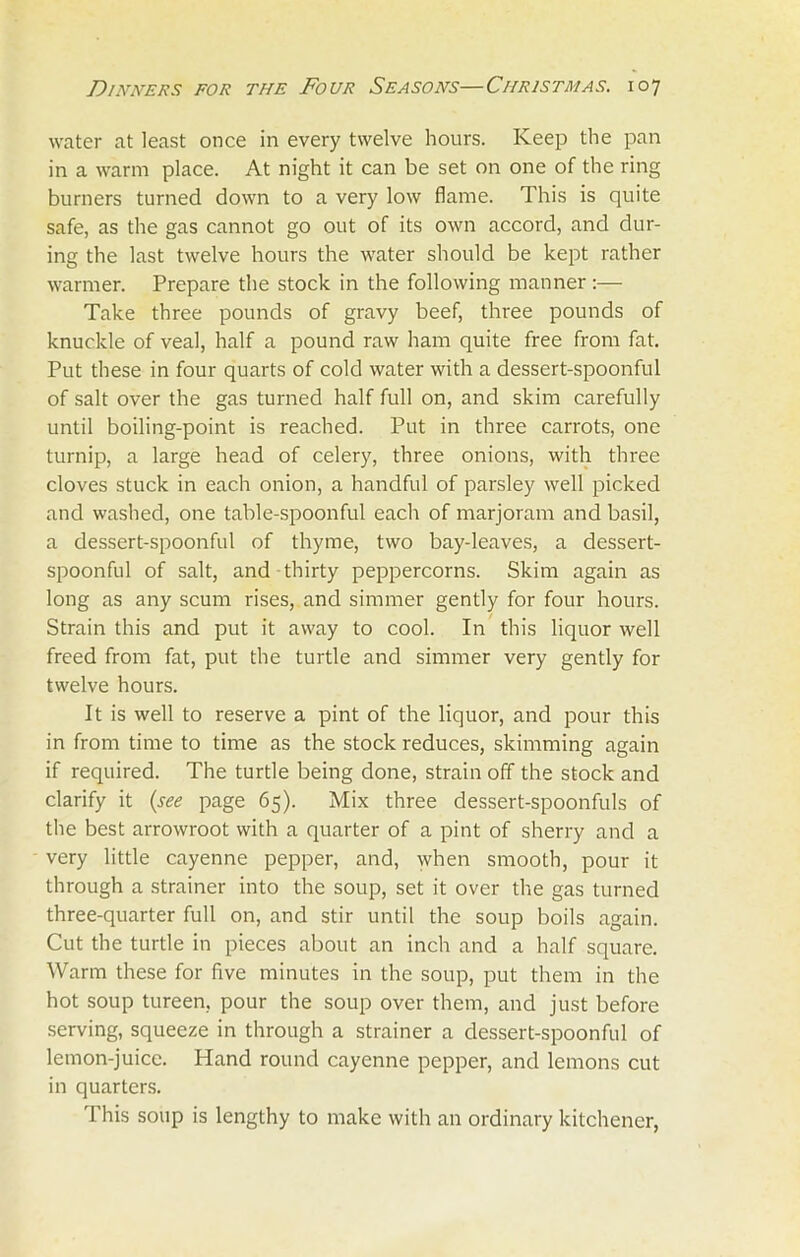 water at least once in every twelve hours. Keep the pan in a warm place. At night it can be set on one of the ring burners turned down to a very low flame. This is quite safe, as the gas cannot go out of its own accord, and dur- ing the last twelve hours the water should be kept rather warmer. Prepare the stock in the following manner Take three pounds of gravy beef, three pounds of knuckle of veal, half a pound raw ham quite free from fat. Put these in four quarts of cold water with a dessert-spoonful of salt over the gas turned half full on, and skim carefully until boiling-point is reached. Put in three carrots, one turnip, a large head of celery, three onions, with three cloves stuck in each onion, a handful of parsley well picked and washed, one table-spoonful each of marjoram and basil, a dessert-spoonful of thyme, two bay-leaves, a dessert- spoonful of salt, and thirty peppercorns. Skim again as long as any scum rises, and simmer gently for four hours. Strain this and put it away to cool. In this liquor well freed from fat, put the turtle and simmer very gently for twelve hours. It is well to reserve a pint of the liquor, and pour this in from time to time as the stock reduces, skimming again if required. The turtle being done, strain off the stock and clarify it (see page 65). Mix three dessert-spoonfuls of the best arrowroot with a quarter of a pint of sherry and a very little cayenne pepper, and, when smooth, pour it through a strainer into the soup, set it over the gas turned three-quarter full on, and stir until the soup boils again. Cut the turtle in pieces about an inch and a half square. Warm these for five minutes in the soup, put them in the hot soup tureen, pour the soup over them, and just before serving, squeeze in through a strainer a dessert-spoonful of lemon-juice. Hand round cayenne pepper, and lemons cut in quarters. This soup is lengthy to make with an ordinary kitchener,