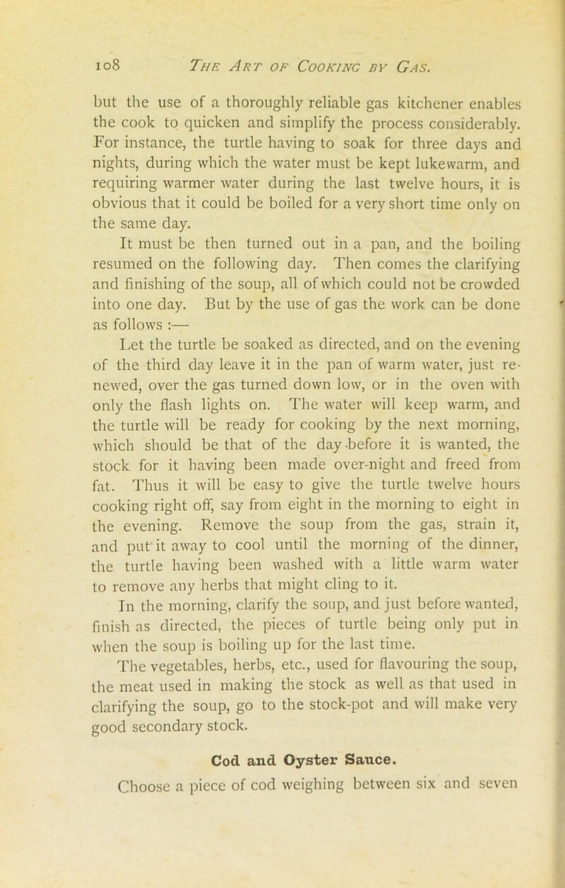 but the use of a thoroughly reliable gas kitchener enables the cook to quicken and simplify the process considerably. For instance, the turtle having to soak for three days and nights, during which the water must be kept lukewarm, and requiring warmer water during the last twelve hours, it is obvious that it could be boiled for a very short time only on the same day. It must be then turned out in a pan, and the boiling resumed on the following day. Then comes the clarifying and finishing of the soup, all of which could not be crowded into one day. But by the use of gas the work can be done as follows :— Let the turtle be soaked as directed, and on the evening of the third day leave it in the pan of warm water, just re- newed, over the gas turned down low, or in the oven with only the flash lights on. The water will keep warm, and the turtle will be ready for cooking by the next morning, which should be that of the day before it is wanted, the stock for it having been made over-night and freed from fat. Thus it will be easy to give the turtle twelve hours cooking right off, say from eight in the morning to eight in the evening. Remove the soup from the gas, strain it, and put it away to cool until the morning of the dinner, the turtle having been washed with a little warm water to remove any herbs that might cling to it. In the morning, clarify the soup, and just before wanted, finish as directed, the pieces of turtle being only put in when the soup is boiling up for the last time. The vegetables, herbs, etc., used for flavouring the soup, the meat used in making the stock as well as that used in clarifying the soup, go to the stock-pot and will make very good secondary stock. Cod and Oyster Sauce. Choose a piece of cod weighing between six and seven