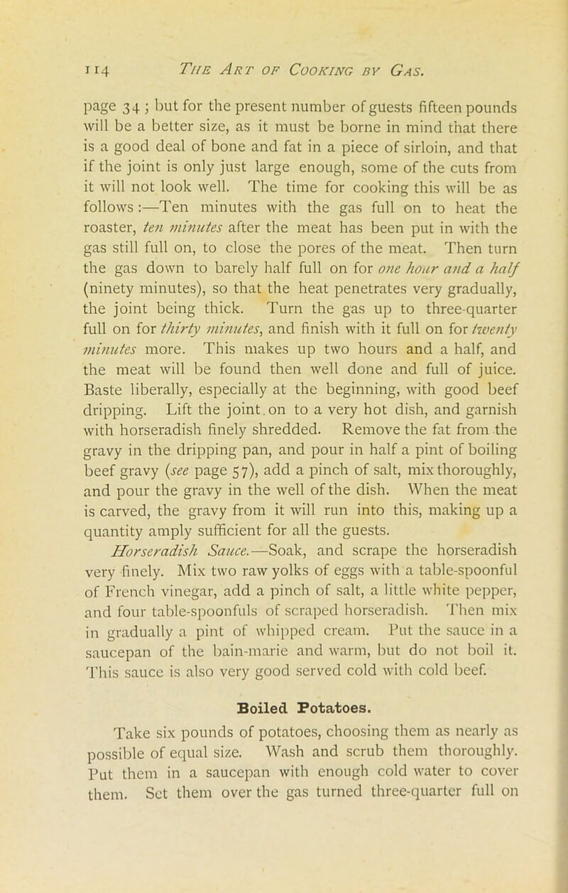 page 34 ; but for the present number of guests fifteen pounds will be a better size, as it must be borne in mind that there is a good deal of bone and fat in a piece of sirloin, and that if the joint is only just large enough, some of the cuts from it will not look well. The time for cooking this will be as follows:—Ten minutes with the gas full on to heat the roaster, ten minutes after the meat has been put in with the gas still full on, to close the pores of the meat. Then turn the gas down to barely half full on for one hour and a half (ninety minutes), so that the heat penetrates very gradually, the joint being thick. Turn the gas up to three-quarter full on for thirty minutes, and finish with it full on for twenty minutes more. This makes up two hours and a half, and the meat will be found then well done and full of juice. Baste liberally, especially at the beginning, with good beef dripping. Lift the joint on to a very hot dish, and garnish with horseradish finely shredded. Remove the fat from the gravy in the dripping pan, and pour in half a pint of boiling beef gravy (see page 57), add a pinch of salt, mix thoroughly, and pour the gravy in the well of the dish. When the meat is carved, the gravy from it will run into this, making up a quantity amply sufficient for all the guests. Horseradish Sauce.—Soak, and scrape the horseradish very finely. Mix two raw yolks of eggs with a table-spoonful of French vinegar, add a pinch of salt, a little white pepper, and four table-spoonfuls of scraped horseradish. Then mix in gradually a pint of whipped cream. Put the sauce in a saucepan of the bain-marie and warm, but do not boil it. Tliis sauce is also very good served cold with cold beef. Boiled Potatoes. Take six pounds of potatoes, choosing them as nearly as possible of equal size. Wash and scrub them thoroughly. Put them in a saucepan with enough cold water to cover them. Set them over the gas turned three-quarter full on