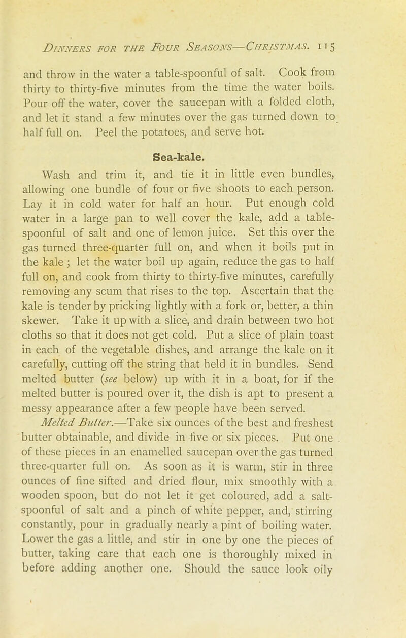 and throw in the water a table-spoonful of salt. Cook from thirty to thirty-five minutes from the time the water boils. Pour off the water, cover the saucepan with a folded cloth, and let it stand a few minutes over the gas turned down to half full on. Peel the potatoes, and serve hot. Sea-kale. Wash and trim it, and tie it in little even bundles, allowing one bundle of four or five shoots to each person. Lay it in cold water for half an hour. Put enough cold water in a large pan to well cover the kale, add a table- spoonful of salt and one of lemon juice. Set this over the gas turned three-quarter full on, and when it boils put in the kale ; let the water boil up again, reduce the gas to half full on, and cook from thirty to thirty-five minutes, carefully removing any scum that rises to the top. Ascertain that the kale is tender by pricking lightly with a fork or, better, a thin skewer. Take it up with a slice, and drain between two hot cloths so that it does not get cold. Put a slice of plain toast in each of the vegetable dishes, and arrange the kale on it carefully, cutting off the string that held it in bundles. Send melted butter (see below) up with it in a boat, for if the melted butter is poured over it, the dish is apt to present a messy appearance after a few people have been served. Melted Butter.—Take six ounces of the best and freshest butter obtainable, and divide in live or six pieces. Put one of these pieces in an enamelled saucepan over the gas turned three-quarter full on. As soon as it is warm, stir in three ounces of fine sifted and dried flour, mix smoothly with a wooden spoon, but do not let it get coloured, add a salt- spoonful of salt and a pinch of white pepper, and, stirring constantly, pour in gradually nearly a pint of boiling water. Lower the gas a little, and stir in one by one the pieces of butter, taking care that each one is thoroughly mixed in before adding another one. Should the sauce look oily