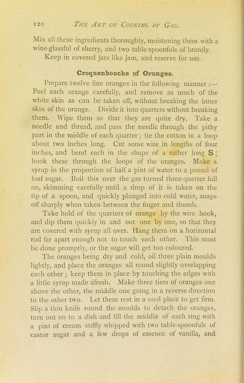 Mix all these ingredients thoroughly, moistening them with a wine-glassful of sherry, and two table-spoonfuls of brandy. Keep in covered jars like jam, and reserve for use. Croqtienbouche of Oranges. Prepare twelve fine oranges in the following manner :— Peel each orange carefully, and remove as much of the white skin as can be taken off, without breaking the inner skin of the orange. Divide it into quarters without breaking them. Wipe them so that they are quite dry. Take a needle and thread, and pass the needle through the pithy part in the middle of each quarter; tie the cotton in a loop about two inches long. Cut some wire in lengths of four inches, and bend each in the shape of a rather long S ; hook these through the loops of the oranges. Make a syrup in the proportion of half a pint of water to a pound of loaf sugar. Boil this over the gas turned three-quarter full on, skimming carefully until a drop of it is taken on the tip of a spoon, and quickly plunged into cold water, snaps off sharply when taken between the finger and thumb. Take hold of the quarters of orange by the wire hook, and dip them quickly in and out one by one, so that they are covered with syrup all over. Hang them on a horizontal rod far apart enough not to touch each other. This must be done promptly, or the sugar will get too coloured. The oranges being dry and cold, oil three plain moulds lightly, and place the oranges all round slightly overlapping each other; keep them in place by touching the edges with a little syrup made afresh. Make three tiers of oranges one above the other, the middle one going in a reverse direction to the other two. Let them rest in a cool place to get firm. Slip a thin knife round the moulds to detach the oranges, turn out on to a dish and fill the middle of each ring with a pint of cream stiffly whipped with two table-spoonfuls of castor sugar and a few drops of essence of vanilla, and