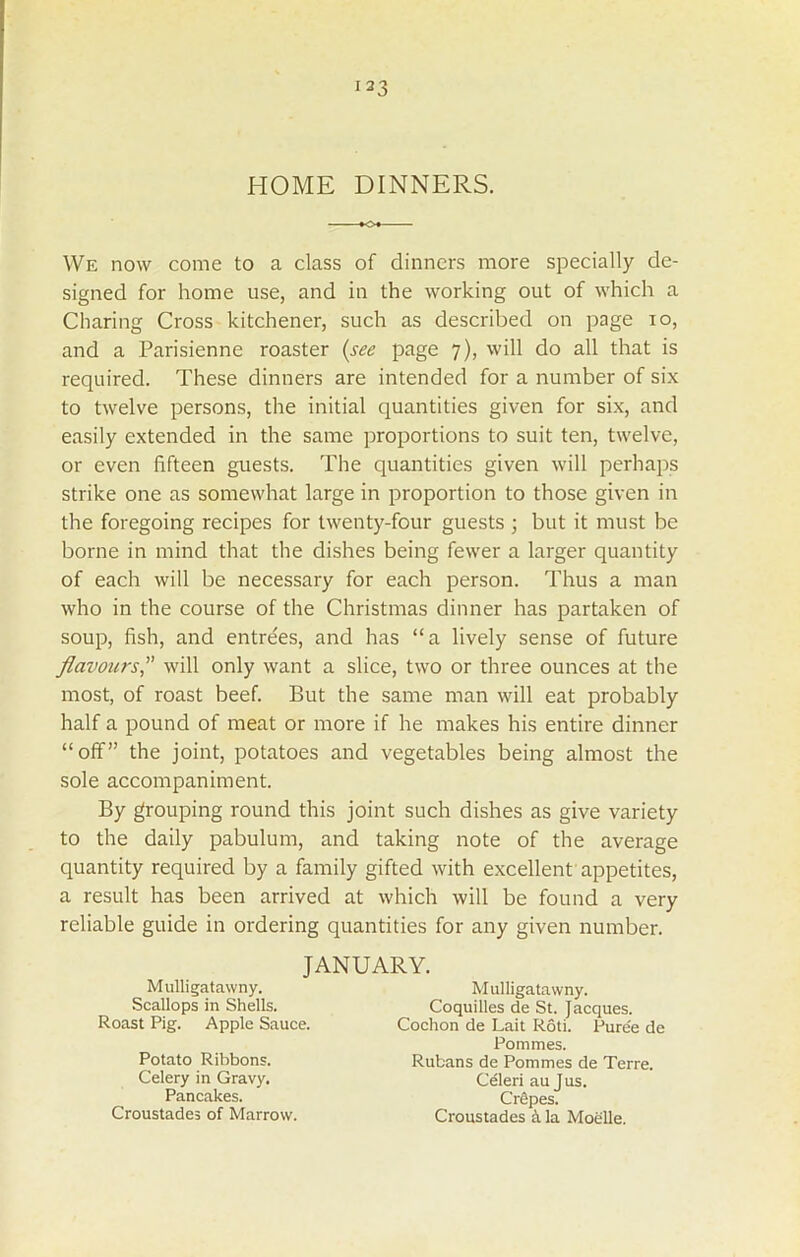 HOME DINNERS. We now come to a class of dinners more specially de- signed for home use, and in the working out of which a Charing Cross kitchener, such as described on page io, and a Parisienne roaster (see page 7), will do all that is required. These dinners are intended for a number of six to twelve persons, the initial quantities given for six, and easily extended in the same proportions to suit ten, twelve, or even fifteen guests. The quantities given will perhaps strike one as somewhat large in proportion to those given in the foregoing recipes for twenty-four guests ; but it must be borne in mind that the dishes being fewer a larger quantity of each will be necessary for each person. Thus a man who in the course of the Christmas dinner has partaken of soup, fish, and entrees, and has “a lively sense of future flavours,” will only want a slice, two or three ounces at the most, of roast beef. But the same man will eat probably half a pound of meat or more if he makes his entire dinner “off” the joint, potatoes and vegetables being almost the sole accompaniment. By grouping round this joint such dishes as give variety to the daily pabulum, and taking note of the average quantity required by a family gifted with excellent appetites, a result has been arrived at which will be found a very reliable guide in ordering quantities for any given number. JANUARY. Mulligatawny. Scallops in Shells. Roast Pig. Apple Sauce. Potato Ribbons. Celery in Gravy. Pancakes. Croustades of Marrow. Mulligatawny. Coquilles de St. Jacques. Cochon de Lait Rod. Pure'e de Pommes. Rubans de Pommes de Terre. Celeri au Jus. CrSpes. Croustades h la Moelle.