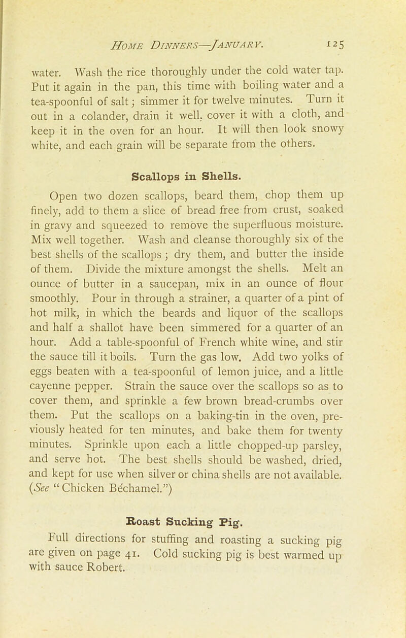 water. Wash the rice thoroughly under the cold water tap. Put it again in the pan, this time with boiling water and a tea-spoonful of salt; simmer it for twelve minutes. 1 urn it out in a colander, drain it well, cover it with a cloth, and keep it in the oven for an hour. It will then look snowy white, and each grain will be separate from the others. Scallops in Shells. Open two dozen scallops, beard them, chop them up finely, add to them a slice of bread free from crust, soaked in gravy and squeezed to remove the superfluous moisture. Mix well together. Wash and cleanse thoroughly six of the best shells of the scallops ; dry them, and butter the inside of them. Divide the mixture amongst the shells. Melt an ounce of butter in a saucepan, mix in an ounce of flour smoothly. Pour in through a strainer, a quarter of a pint of hot milk, in which the beards and liquor of the scallops and half a shallot have been simmered for a quarter of an hour. Add a table-spoonful of French white wine, and stir the sauce till it boils. Turn the gas low. Add two yolks of eggs beaten with a tea-spoonful of lemon juice, and a little cayenne pepper. Strain the sauce over the scallops so as to cover them, and sprinkle a few brown bread-crumbs over them. Put the scallops on a baking-tin in the oven, pre- viously heated for ten minutes, and bake them for twenty minutes. Sprinkle upon each a little chopped-up parsley, and serve hot. The best shells should be washed, dried, and kept for use when silver or china shells are not available. (See “ Chicken Bechamel.”) Roast Sucking Pig. Full directions for stuffing and roasting a sucking pig are given on page 41. Cold sucking pig is best warmed up with sauce Robert.
