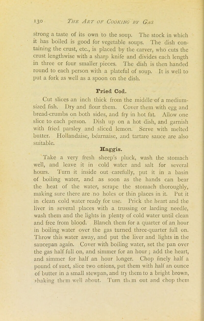 strong a taste of its own to the soup. The stock in which it has boiled is good for vegetable soups. The dish con- taining the crust, etc., is placed by the carver, who cuts the crust lengthwise with a sharp knife and divides each length in three or four smaller pieces. The dish is then handed round to each person with a plateful of soup. It is well to put a fork as well as a spoon on the dish. Fried Cod. Cut slices an inch thick from the middle of a medium- sized fish. Dry and flour them. Cover them with egg and bread-crumbs on both sides, and fry in hot fat. Allow one slice to each person. Dish up on a hot dish, and garnish with fried parsley and sliced lemon. Serve with melted butter. Hollandaise, bearnaise, and tartare sauce are also suitable. Haggis. Take a very fresh sheep’s pluck, wash the stomach well, and leave it in cold water and salt for several hours. Turn it inside out carefully, put it in a basin of boiling water, and as soon as the hands can bear the heat of the water, scrape the stomach thoroughly, making sure there are no holes or thin places in it. Put it in clean cold water ready for use. Prick the heart and the liver in several places with a trussing or larding needle, wash them and the lights in plenty of cold water until clean and free from blood. Blanch them for a quarter of an hour in boiling water over the gas turned three-quarter full on. Throw this water away, and put the liver and lights in the saucepan again. Cover with boiling water, set the pan over the gas half full on, and simmer for an hour; add the heart, and simmer for half an hour longer. Chop finely half a pound of suet, slice two onions, put them with half an ounce of butter in a small stewpan, and try them to a blight brown, shaking them well about. Turn tlum out and chop them