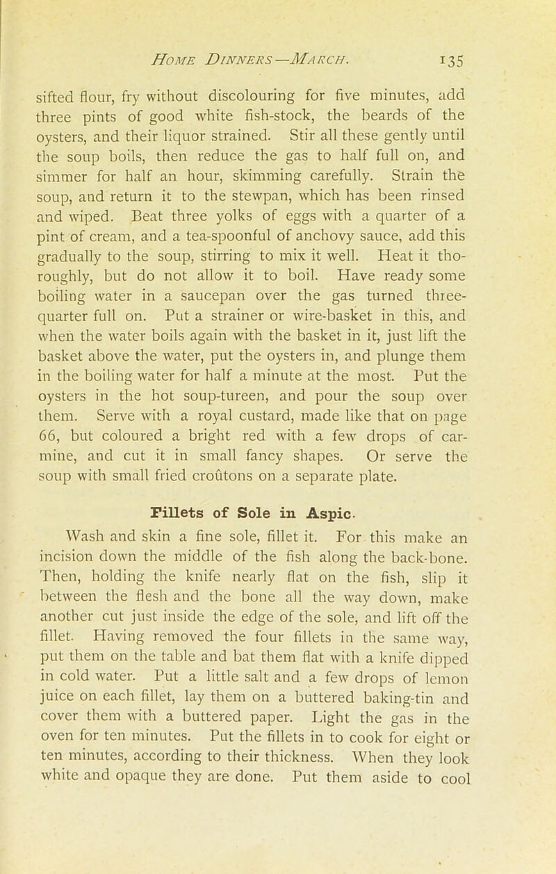 sifted flour, fry without discolouring for five minutes, add three pints of good white fish-stock, the beards of the oysters, and their liquor strained. Stir all these gently until the soup boils, then reduce the gas to half full on, and simmer for half an hour, skimming carefully. Strain the soup, and return it to the stewpan, which has been rinsed and wiped. Beat three yolks of eggs with a quarter of a pint of cream, and a tea-spoonful of anchovy sauce, add this gradually to the soup, stirring to mix it well. Heat it tho- roughly, but do not allow it to boil. Have ready some boiling water in a saucepan over the gas turned three- quarter full on. Put a strainer or wire-basket in this, and when the water boils again with the basket in it, just lift the basket above the water, put the oysters in, and plunge them in the boiling water for half a minute at the most. Put the oysters in the hot soup-tureen, and pour the soup over them. Serve with a royal custard, made like that on page 66, but coloured a bright red with a few drops of car- mine, and cut it in small fancy shapes. Or serve the soup with small fried croutons on a separate plate. Fillets of Sole in Aspic. Wash and skin a fine sole, fillet it. For this make an incision down the middle of the fish along the back-bone. Then, holding the knife nearly flat on the fish, slip it between the flesh and the bone all the way down, make another cut just inside the edge of the sole, and lift off the fillet. Having removed the four fillets in the same way, put them on the table and bat them flat with a knife dipped in cold water. Put a little salt and a few drops of lemon juice on each fillet, lay them on a buttered baking-tin and cover them with a buttered paper. Light the gas in the oven for ten minutes. Put the fillets in to cook for eight or ten minutes, according to their thickness. When they look white and opaque they are done. Put them aside to cool
