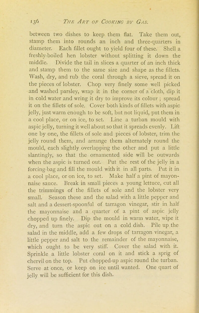 between two dishes to keep them flat. Take them out, stamp them into rounds an inch and three-quarters in diameter. Each fillet ought to yield four of these. Shell a freshly-boiled hen lobster without splitting it down the middle. Divide the tail in slices a quarter of an inch thick and stamp them to the same size and shape as the fillets. Wash, dry, and rub the coral through a sieve, spread it on the pieces of lobster. Chop very finely some well picked and washed parsley, wrap it in the corner of a cloth, dip it in cold water and wring it dry to improve its colour; spread it on the fillets of sole. Cover both kinds of fillets with aspic jelly, just warm enough to be soft, but not liquid, put them in a cool place, or on ice, to set. Line a turban mould with aspic jelly, turning it well about so that it spreads evenly. Lift one by one, the fillets of sole and pieces of lobster, trim the jelly round them, and arrange them alternately round the mould, each slightly overlapping the other and put a little slantingly, so that the ornamented side will be outwards when the aspic is turned out. Put the rest of the jelly in a forcing-bag and fill the mould with it in all parts. Put it in a cool place, or on ice, to set. Make half a pint of mayon- naise sauce. Break in small pieces a young lettuce, cut all the trimmings of the fillets of sole and the lobster very small. Season these and the salad with a little pepper and salt and a dessert-spoonful of tarragon vinegar, stir in half the mayonnaise and a quarter of a pint of aspic jelly chopped up finely. Dip the mould in warm water, wipe it dry, and turn the aspic out on a cold dish. Pile up the salad in the middle, add a few drops of tarragon vinegar, a little pepper and salt to the remainder of the mayonnaise, which ought to be very stiff. Cover the salad with it. Sprinkle a little lobster coral on it and stick a sprig of chervil on the top. Put chopped-up aspic round the turban. Serve at once, or keep on ice until wanted. One quart of jelly will be sufficient for this dish.
