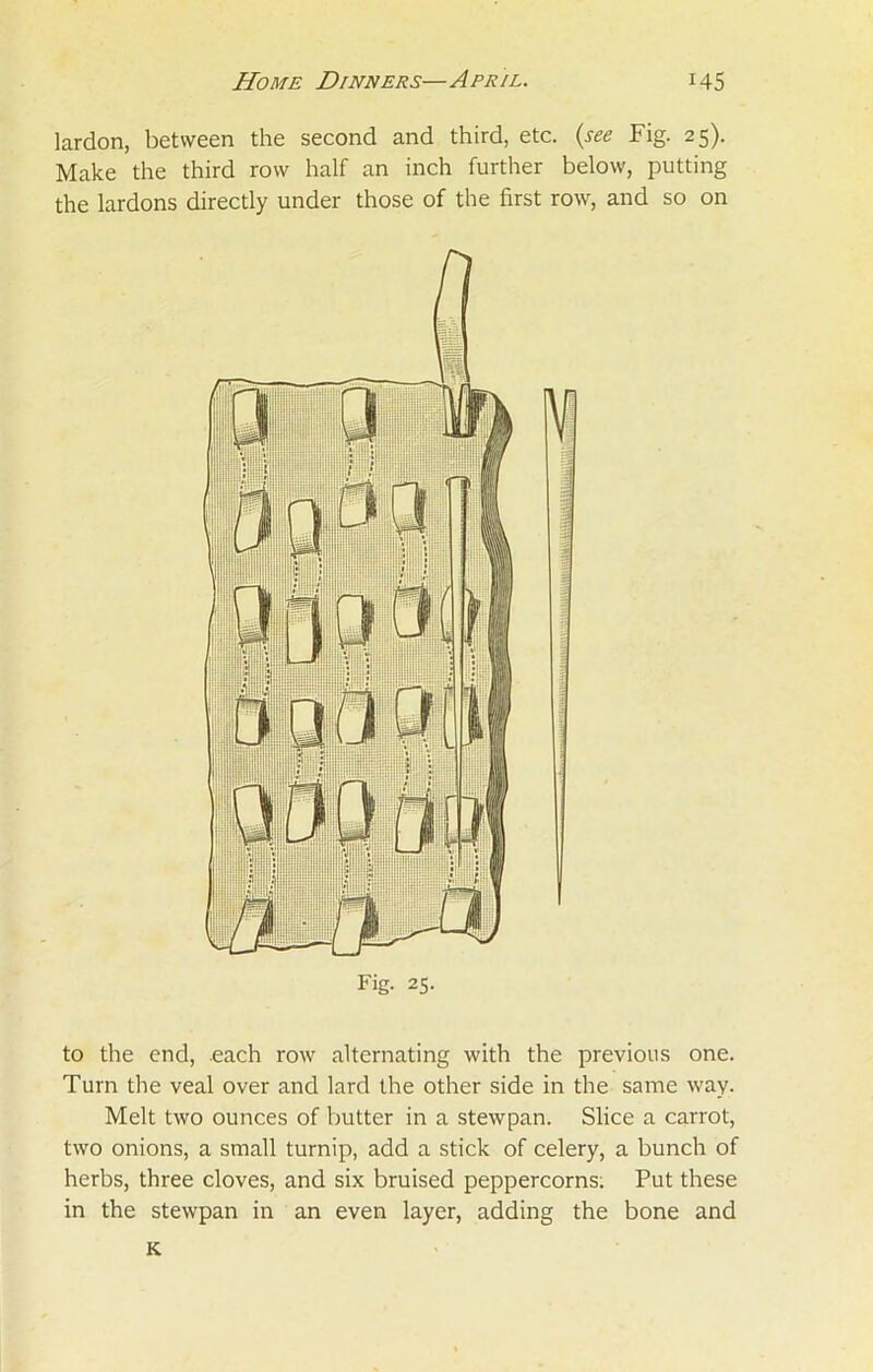 lardon, between the second and third, etc. (see Fig. 25). Make the third row half an inch further below, putting the lardons directly under those of the first row, and so on to the end, each row alternating with the previous one. Turn the veal over and lard the other side in the same way. Melt two ounces of butter in a stewpan. Slice a carrot, two onions, a small turnip, add a stick of celery, a bunch of herbs, three cloves, and six bruised peppercorns; Put these in the stewpan in an even layer, adding the bone and K