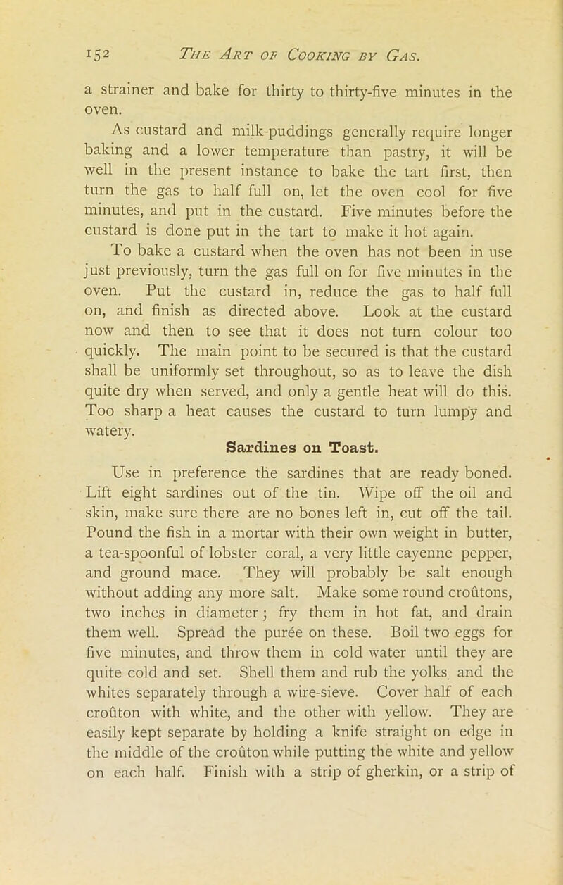 a strainer and bake for thirty to thirty-five minutes in the oven. As custard and milk-puddings generally require longer baking and a lower temperature than pastry, it will be well in the present instance to bake the tart first, then turn the gas to half full on, let the oven cool for five minutes, and put in the custard. Five minutes before the custard is done put in the tart to make it hot again. To bake a custard when the oven has not been in use just previously, turn the gas full on for five minutes in the oven. Put the custard in, reduce the gas to half full on, and finish as directed above. Look at the custard now and then to see that it does not turn colour too quickly. The main point to be secured is that the custard shall be uniformly set throughout, so as to leave the dish quite dry when served, and only a gentle heat will do this. Too sharp a heat causes the custard to turn lumpy and watery. Sardines oil Toast. Use in preference the sardines that are ready boned. Lift eight sardines out of the tin. Wipe off the oil and skin, make sure there are no bones left in, cut off the tail. Pound the fish in a mortar with their own weight in butter, a tea-spoonful of lobster coral, a very little cayenne pepper, and ground mace. They will probably be salt enough without adding any more salt. Make some round croutons, two inches in diameter; fry them in hot fat, and drain them well. Spread the puree on these. Boil two eggs for five minutes, and throw them in cold water until they are quite cold and set. Shell them and rub the yolks and the whites separately through a wire-sieve. Cover half of each crouton with white, and the other with yellow. They are easily kept separate by holding a knife straight on edge in the middle of the crouton while putting the white and yellow on each half. Finish with a strip of gherkin, or a strip of