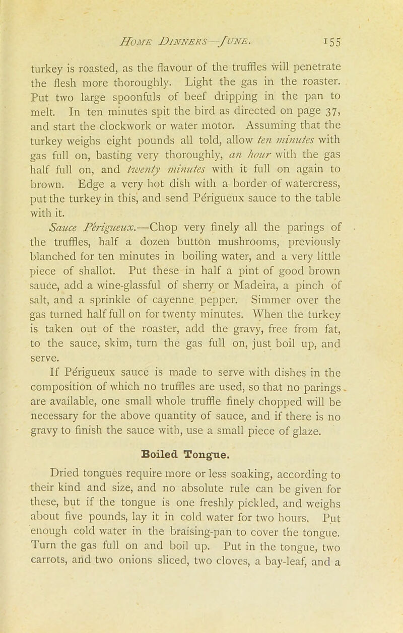 turkey is roasted, as the flavour of the truffles will penetrate the flesh more thoroughly. Light the gas in the roaster. Put two large spoonfuls of beef dripping in the pan to melt. In ten minutes spit the bird as directed on page 37, and start the clockwork or water motor. Assuming that the turkey weighs eight pounds all told, allow ten minutes with gas full on, basting very thoroughly, an hour with the gas half full on, and twenty minutes with it full on again to brown. Edge a very hot dish with a border of watercress, put the turkey in this, and send Perigueux sauce to the table with it. Sauce Perigueux.—Chop very finely all the parings of the truffles, half a dozen button mushrooms, previously blanched for ten minutes in boiling water, and a very little piece of shallot. Put these in half a pint of good brown sauce, add a wine-glassful of sherry or Madeira, a pinch of salt, and a sprinkle of cayenne pepper. Simmer over the gas turned half full on for twenty minutes. When the turkey is taken out of the roaster, add the gravy, free from fat, to the sauce, skim, turn the gas full on, just boil up, and serve. If Pe'rigueux sauce is made to serve with dishes in the composition of which no truffles are used, so that no parings - are available, one small whole truffle finely chopped will be necessary for the above quantity of sauce, and if there is no gravy to finish the sauce with, use a small piece of glaze. Boiled Tongue. Dried tongues require more or less soaking, according to their kind and size, and no absolute rule can be given for these, but if the tongue is one freshly pickled, and weighs about five pounds, lay it in cold water for two hours. Put enough cold water in the braising-pan to cover the tongue. Turn the gas full on and boil up. Put in the tongue, two carrots, and two onions sliced, two cloves, a bay-leaf, and a