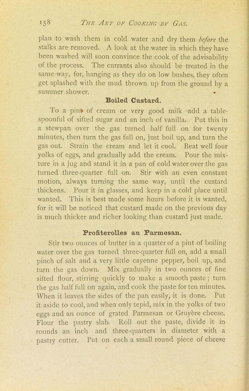 plan to wash them in cold water and dry them before the stalks are removed. A look at the water in which they have been washed will soon convince the cook of the advisability of the process. The currants also should be treated in the same way, for, hanging as they do on low bushes, they often get splashed with the mud thrown up from the ground by a summer shower. Boiled Custard. To a pint) of cream or very good milk add a table- spoonful of sifted sugar and an inch of vanilla. Put this in a stewpan over the gas turned half full on for twenty minutes, then turn the gas full on, just boil up, and turn the gas out. Strain the cream and let it cool. Beat well four yolks of eggs, and gradually add the cream. Pour the mix- ture in a jug and stand it in a pan of cold water over the gas turned three-quarter full on. Stir with an even constant motion, always turning the same way, until the custard thickens. Pour it in glasses, and keep in a cold place until wanted. This is best made some hours before it is wanted, for it will be noticed that custard made on the previous day is much thicker and richer looking than custard just made. Profiterolles au Parmesan. Stir two ounces of butter in a quarter of a pint of boiling water over the gas turned three-quarter full on, add a small pinch of salt and a very little cayenne pepper, boil up, and turn the gas down. Mix gradually in two ounces of fine sifted flour, stirring quickly to make a smooth paste; turn the gas half full on again, and cook the paste for ten minutes. When it leaves the sides of the pan easily, it is done. Put it aside to cool, and when only tepid, mix in the yolks of two eggs and an ounce of grated Parmesan or Gruyere cheese. Flour the pastry slab. Roll out the paste, divide it in rounds an inch and three-quarters in diameter with a pastry cutter. Put on each a small round piece of cheese