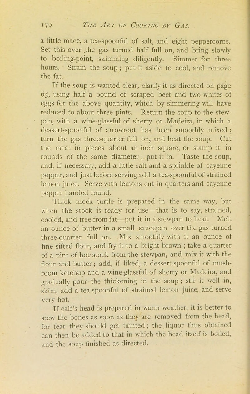 a little mace, a tea-spoonful of salt, and eight peppercorns. Set this over .the gas turned half full on, and bring slowly to boiling-point, skimming diligently. Simmer for three hours. Strain the soup; put it aside to cool, and remove the fat. If the soup is wanted clear, clarify it as directed on page 65, using half a pound of scraped beef and two whites of eggs for the above quantity, which by simmering will have reduced to about three pints. Return the soup to the stew- pan, with a wine-glassful of sherry or Madeira, in which a dessert-spoonful of arrowroot has been smoothly mixed ; turn the gas three-quarter full on, and heat the soup. Cut the meat in pieces about an inch square, or stamp it in rounds of the same diameter; put it in. Taste the soup, and, if necessary, add a little salt and a sprinkle of cayenne pepper, and just before serving add a tea-spoonful of strained lemon juice. Serve with lemons cut in quarters and cayenne pepper handed round. Thick mock turtle is prepared in the same way, but when the stock is ready for use—that is to say, strained, cooled, and free from fat—put it in a stewpan to heat. Melt an ounce of butter in a small saucepan over the gas turned three-quarter full on. Mix smoothly with it an ounce of fine sifted flour, and fry it to a bright brown ; take a quarter of a pint of hot- stock from the stewpan, and mix it with the flour and butter; add, if liked, a dessert-spoonful of mush- room ketchup and a wine-glassful of sherry or Madeira, and gradually pour the thickening in the soup ; stir it well in, skim, add a tea-spoonful of strained lemon juice, and serve very hot. If calf’s head is prepared in warm weather, it is better to stew the bones as soon as they are removed from the head, for fear they should get tainted; the liquor thus obtained can then be added to that in which the head itself is boiled, and the soup finished as directed.