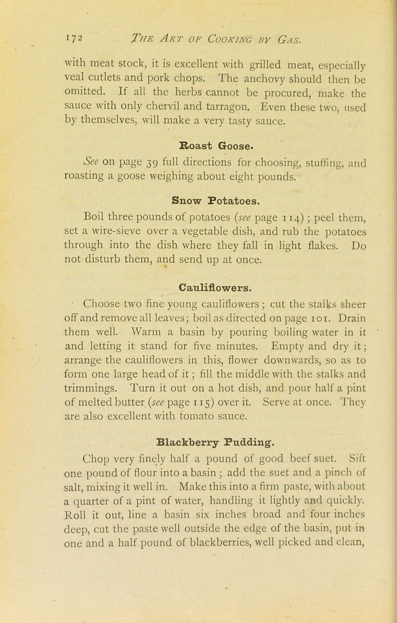 with meat stock, it is excellent with grilled meat, especially veal cutlets and pork chops. The anchovy should then be omitted. If all the herbs cannot be procured, make the sauce with only chervil and tarragon. Even these two, used by themselves, will make a very tasty sauce. Roast Goose. See on page 39 full directions for choosing, stuffing, and roasting a goose weighing about eight pounds. Snow Potatoes. Boil three pounds of potatoes (see page 114); peel them, set a wire-sieve over a vegetable dish, and rub the potatoes through into the dish where they fall in light flakes. Do not disturb them, and send up at once. Cauliflowers. Choose two fine young cauliflowers; cut the stalks sheer off and remove all leaves; boil as directed on page 101. Drain them well. Warm a basin by pouring boiling water in it and letting it stand for five minutes. Empty and dry it; arrange the cauliflowers in this, flower downwards, so as to form one large head of it; fill the middle with the stalks and trimmings. Turn it out on a hot dish, and pour half a pint of melted butter (see page 115) over it. Serve at once. They are also excellent with tomato sauce. Blackberry Pudding. Chop very finely half a pound of good beef suet. Sift one pound of flour into a basin; add the suet and a pinch of salt, mixing it well in. Make this into a firm paste, with about a quarter of a pint of water, handling it lightly and quickly. Roll it out, line a basin six inches broad and four inches deep, cut the paste well outside the edge of the basin, put in one and a half pound of blackberries, well picked and clean,