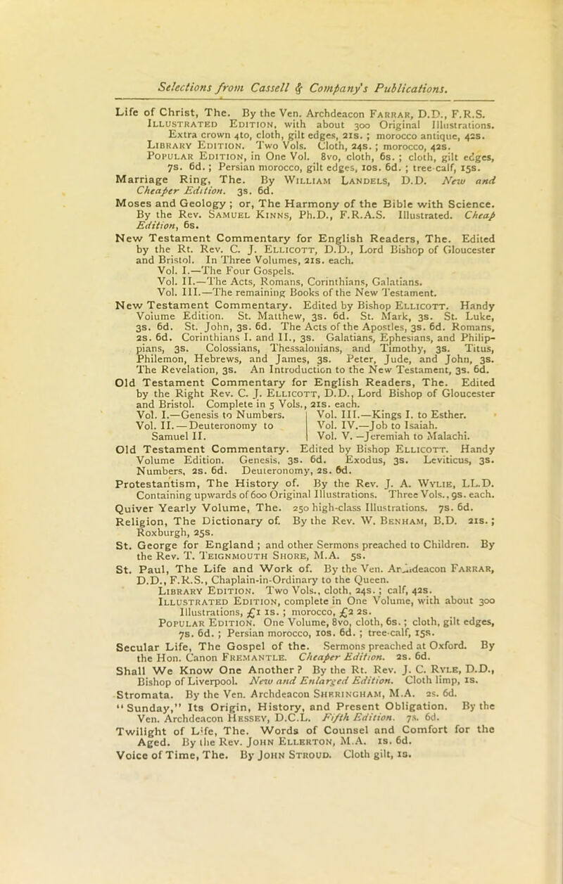 Life of Christ, The. By the Ven. Archdeacon Farrar, D.D., F.R.S. Illustrated Edition, with about 300 Original Illustrations. Extra crown 4to, doth, gilt edges, 21s. ; morocco antique, 42s. Library Edition. Two Vols. Cloth, 24s.; morocco, 42s. Popular Edition, in One Vol. 8vo, cloth, 6s. ; cloth, gilt edges, 7s. 6d.; Persian morocco, gilt edges, 10s. 6d. ; tree calf, 15s. Marriage Ring, The. By William Landels, D. D. New and Cheaper Edition. 3s. 6d. Moses and Geology ; or, The Harmony of the Bible with Science. By the Rev. Samuel Kinns, Ph.D., F.R.A.S. Illustrated. Cheap Edition, 6s. New Testament Commentary for English Readers, The. Edited by the Rt. Rev. C. J. Ellicott, D.D., Lord Bishop of Gloucester and Bristol. In Three Volumes, 21s. each. Vol. I.—The Four Gospels. Vol. II.—The Acts, Romans, Corinthians, Galatians. Vol. III.—The remaining Books of the New Testament. New Testament Commentary. Edited by Bishop Ellicott. Handy Volume Edition. St. Matthew, 3s. 6d. St. Mark, 3s. St. Luke, 3s. 6d. St. John, 3s. 6d. The Acts of the Apostles, 3s. 6d. Romans, 2s. 6d. Corinthians I. and II., 3s. Galatians, Ephesians, and Philip— pians, 3s. Coiossians, Thessalonians, and Timothy, 3s. Titus, Philemon, Hebrews, and James, 3s. Peter, Jude, and John, 3s. The Revelation, 3s. An Introduction to the New Testament, 3s. 6d. Old Testament Commentary for English Readers, The. Edited by the Right Rev. C. J. Ellicott, D.D., Lord Bishop of Gloucester and Bristol. Complete in 5 Vols., 21s. each. Vol. I.—Genesis to Numbers. Vol. III.—Kings I. to Esther. Vol. II. — Deuteronomy to Vol. IV.—Job to Isaiah. Samuel II. Vol. V. —Jeremiah to Malachi. Old Testament Commentary. Edited by Bishop Ellicott. Handy Volume Edition. Genesis, 3s. 6d. Exodus, 3s. Leviticus, 3s. Numbers, 2s. 6d. Deuteronomy, 2s. 6d. Protestantism, The History of. By the Rev. J. A. Wylie, LL.D. Containing upwards of 600 Original Illustrations. Three Vols., 9s. each. Quiver Yearly Volume, The. 250 high-class Illustrations. 7s. 6d. Religion, The Dictionary of. By the Rev. W. Benham, B.D. 21s.; Roxburgh, 25s. St. George for England ; and other Sermons preached to Children. By the Rev. T. Teignmouth Shore, M.A. 5s. St. Paul, The Life and Work of. By the Veil. Ar^.deacon Farrar, D.D., F.R.S., Chaplain-in-Ordinary to the Queen. Library Edition. Two Vols., cloth, 24s. ; calf, 42s. Illustrated Edition, complete in One Volume, with about 300 Illustrations, £1 is. ; morocco, £2 2s. Popular Edition. One Volume, 8vo, cloth, 6s.; cloth, gilt edges, 7s. 6d. ; Persian morocco, 10s. 6d. ; tree-calf, 15s. Secular Life, The Gospel of the. Sermons preached at Oxford. By the Hon. Canon Fremantle. Cheaper Edition. 2s. 6d. Shall We Know One Another ? By the Rt. Rev. J. C. Ryle, D.D., Bishop of Liverpool. New and Enlarged Edition. Cloth limp, is. Stromata. By the Ven. Archdeacon Shkrincham, M.A. 2s. 6d. Sunday,” Its Origin, History, and Present Obligation. By the Ven. Archdeacon Hessey, D.C.L. Fi/th Edition. 7s. 6d. Twilight of LTe, The. Words of Counsel and Comfort for the Aged. By the Rev. John Ellerton, M.A. is. 6d. Voice of Time, The. By John Stroud. Cloth gilt, is.