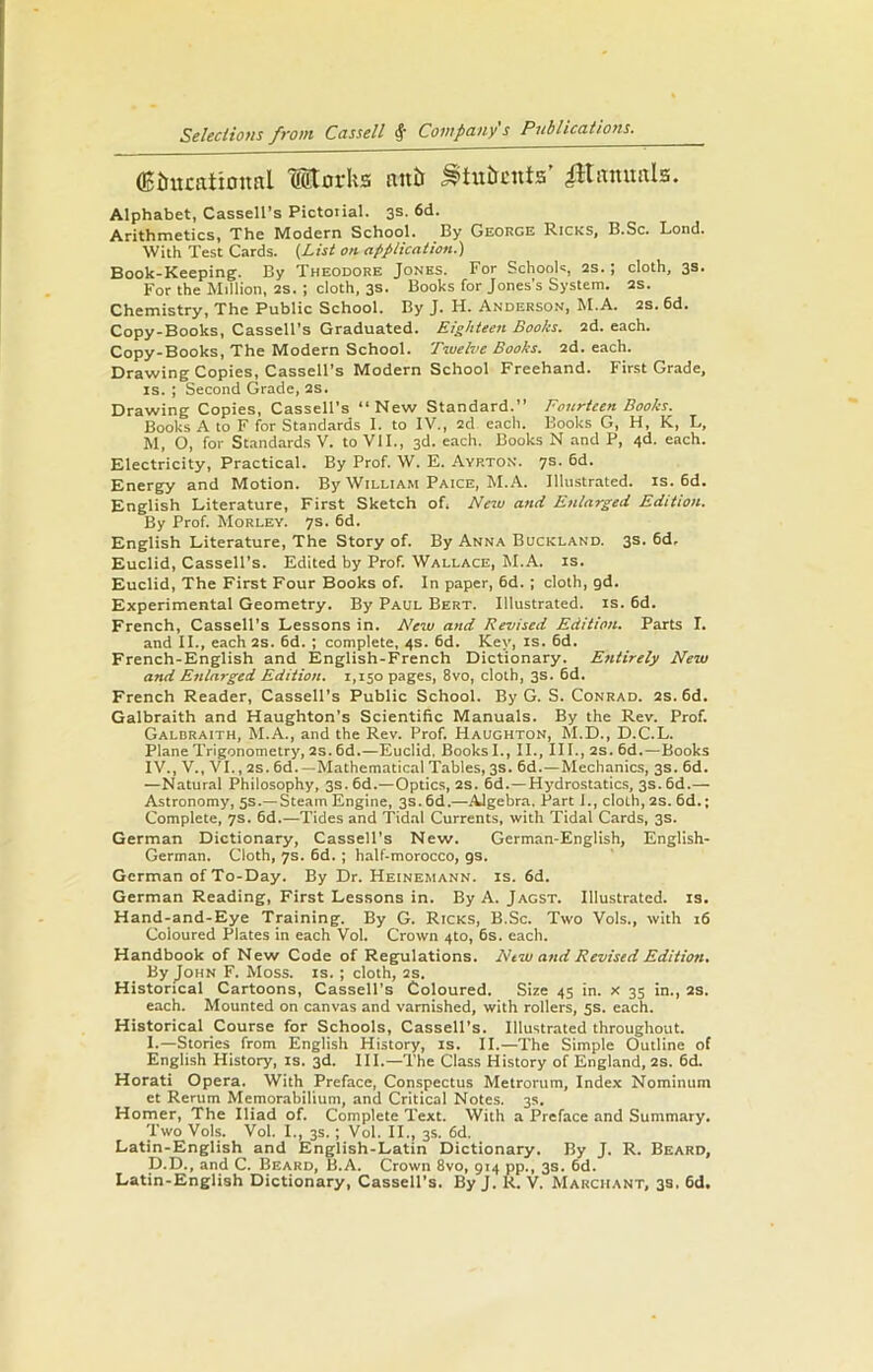 flcimcatimml Morks auk Stubcnts’ iHitmmls. Alphabet, Cassell’s Pictotial. 3s. 6d. Arithmetics, The Modern School. By George Ricks, B.Sc. Lond. With Test Cards. (List on application.) Book-Keeping. By Theodore Jones. For Schools, 2s.; cloth, 3s. For the Million, 2s. ; cloth, 3s. Books for Jones’s System. 2s. Chemistry, The Public School. By J. H. Anderson, M.A. 2S. 6d. Copy-Books, Cassell’s Graduated. Eighteen Books. 2d. each. Copy-Books, The Modern School. Twelve Books. 2d. each. Drawing Copies, Cassell’s Modern School Freehand. First Grade, is. ; Second Grade, 2s. Drawing Copies, Cassell’s “New Standard.” Fourteen Books. Books A to F for Standards I. to IV., 2d each. Books G, H, K, L, M, O, for Standards V. to VII., 3d. each. Books N and P, 4d. each. Electricity, Practical. By Prof. W. E. Ayrton. 7s. 6d. Energy and Motion. By William Paice, M.A. Illustrated, is. 6d. English Literature, First Sketch of, New and Enlarged Edition. By Prof. Morley. 7s. 6d. English Literature, The Story of. By Anna Buckland. 3s. 6d, Euclid, Cassell’s. Edited by Prof. Wallace, M.A. is. Euclid, The First Four Books of. In paper, 6d.; cloth, gd. Experimental Geometry. By Paul Bert. Illustrated, is. 6d. French, Cassell’s Lessons in. New and Revised Edition. Parts I. and II., each 2S. 6d. ; complete, 4s. 6d. Key, is. 6d. French-English and English-French Dictionary. Entirely New and Enlarged Edition. 1,150 pages, 8vo, cloth, 3s. 6d. French Reader, Cassell’s Public School. By G. S. Conrad. 2s. 6d. Galbraith and Haughton’s Scientific Manuals. By the Rev. Prof. Galbraith, M.A., and the Rev. Prof. Haughton, M.D., D.C.L. Plane Trigonometry, 2s. 6d.—Euclid, Books I., II., III., 2S. 6d.—Books IV., V., VI., 2S. 6d.—Mathematical Tables, 3s. 6d.—Mechanics, 3s. 6d. —Natural Philosophy, 3s. 6d.—Optics, 2S. 6d.—Hydrostatics, 3s. 6d.— Astronomy, 5s.—Steam Engine, 3s. 6d.—Algebra. Part 1., cloth, 2S. 6d.; Complete, 7s. 6d.—Tides and Tidal Currents, with Tidal Cards, 3s. German Dictionary, Cassell's New. German-English, English- German. Cloth, 7s. 6d. ; half-morocco, gs. German of To-Day. By Dr. Heinemann. is. 6d. German Reading, First Lessons in. By A. Jagst. Illustrated, is. Hand-and-Eye Training. By G. Ricks, B.Sc. Two Vols., with 16 Coloured Plates in each Vol. Crown 4to, 6s. each. Handbook of New Code of Regulations. New and Revised Edition. By John F. Moss. is. ; cloth, 2s. Historical Cartoons, Cassell’s Coloured. Size 45 in. x 35 in., 2S. each. Mounted on canvas and varnished, with rollers, 5s. each. Historical Course for Schools, Cassell’s. Illustrated throughout. I.—Stories from English History, is. II.—The Simple Outline of English History, is. 3d. III.—The Class History of England, 2s. 6d. Horati Opera. With Preface, Conspectus Metrorum, Index Nominum et Rerum Memorabilium, and Critical Notes. 3s. Homer, The Iliad of. Complete Text. With a Preface and Summary. Two Vols. Vol. I., 3s. ; Vol. II., 3s. 6d. Latin-English and English-Latin Dictionary. By J. R. Beard, D.D., and C. Beard, B.A. Crown 8vo, 914 pp., 3s. 6d. Latin-English Dictionary, Cassell’s. By J. R. V. Makciiant, 3s. 6d.