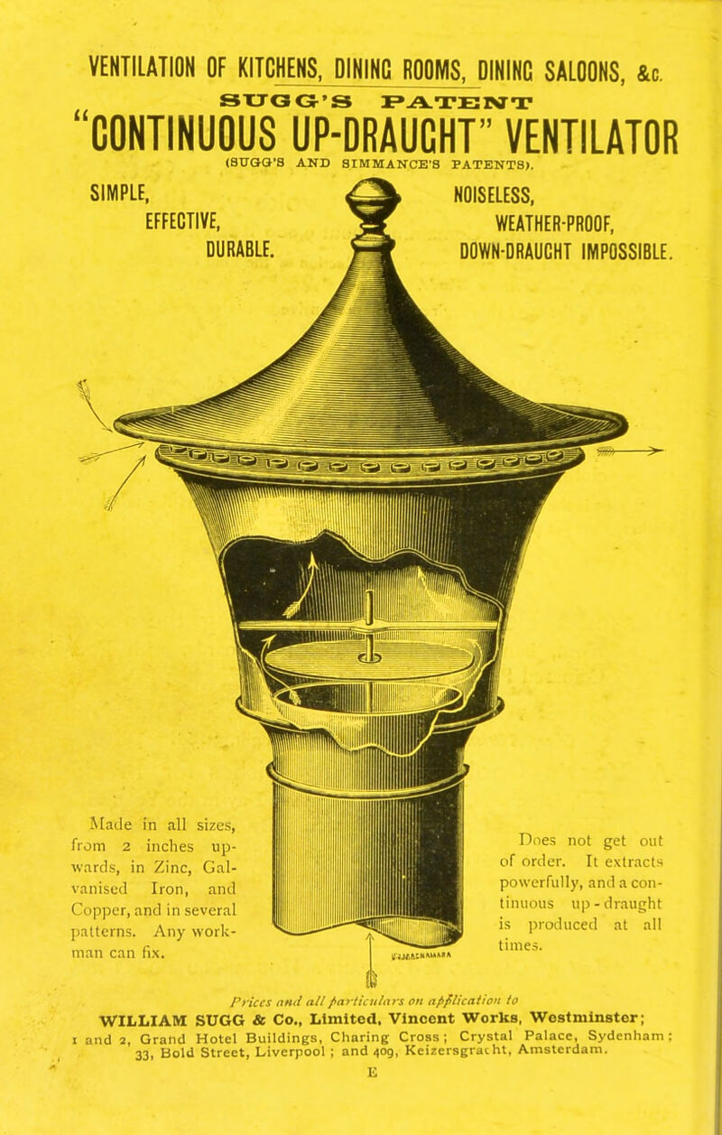 VENTILATION OF KITCHENS, DINING ROOMS, DININC SALOONS, &c. SUGG’S PATENT CONTINUOUS UP-DRAUCHT” VENTILATOR SIMPLE, (SUGG’S AND SIMMANCE’S PATENTS). NOISELESS, EFFECTIVE, DURABLE, WEATHER-PROOF, DOWN-DRAUCHT IMPOSSIBLE. Prices and all particulars on application to WILLIAM SUGG & Co., Limited, Vincent Works, Westminster; i and 2, Grand Hotel Buildings, Charing Cross; Crystal Palace, Sydenham: 33, Bold Street, Liverpool ; and 4og, Keizersgracht, Amsterdam. E Made in all sizes, from 2 inches up- wards, in Zinc, Gal- vanised Iron, and Copper, and in several patterns. Any work- man can fix. Does not get out of order. It extracts powerfully, and a con- tinuous up-draught is produced at all times.