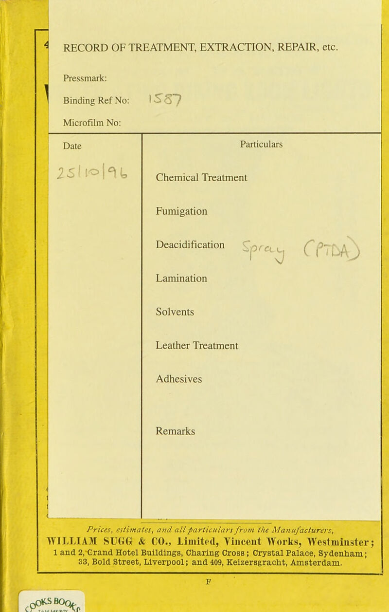 4 RECORD OF TREATMENT, EXTRACTION, REPAIR, etc. Pressmark: Binding Ref No: Microfilm No: Date 1SS7 Particulars Chemical Treatment Fumigation Deacidification ( Lamination Solvents Leather Treatment Adhesives Remarks Prices, estimates, and all -particulars from the Manufacturers, WILLIAM SUGG & CO., Limited, Vincent Works, Westminster; 1 and 2,-Grand Hotel Buildings, Charing Cross; Crystal Palace, Sydenham; 33, Bold Street, Liverpool; and 409, Keizersgracht, Amsterdam. r