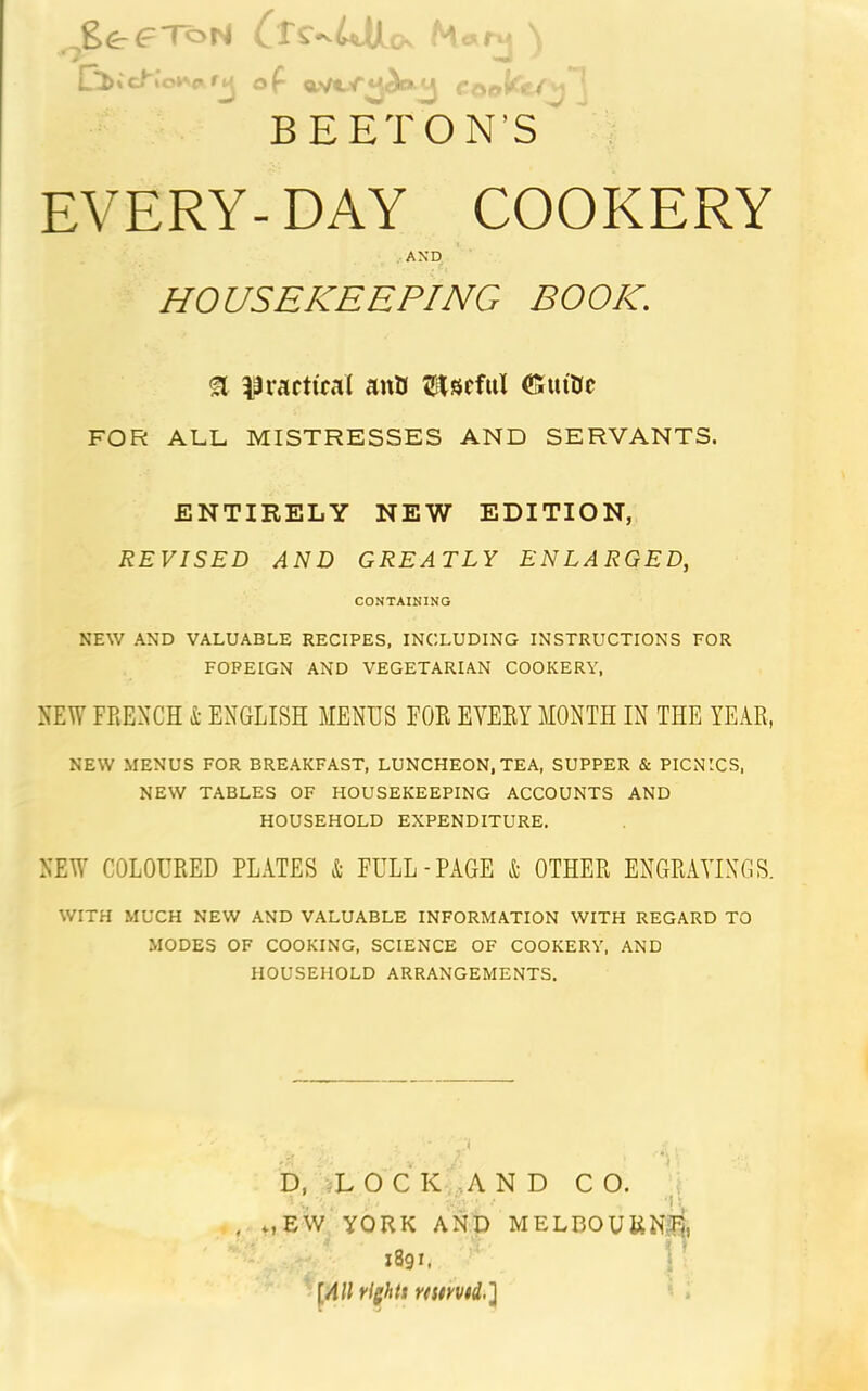 ger'^oH BE ETON’S EVERY- DAY COOKERY AND HOUSEKEEPING BOOK. ^ i^raicttcal auU ZHitSfful (Guitnc FOR ALL MISTRESSES AND SERVANTS. ENTIRELY NEW EDITION, REVISED AND GREATLY ENLARGED, CONTAINING NEW AND VALUABLE RECIPES, INCLUDING INSTRUCTIONS FOR FOREIGN AND VEGETARIAN COOKERY, NEW FRENCH i ENGLISH MENUS FOE EYEEY MONTH IN THE YEAR, NEW MENUS FOR BREAKFAST, LUNCHEON, TEA, SUPPER & PICNICS, NEW TABLES OF HOUSEKEEPING ACCOUNTS AND HOUSEHOLD EXPENDITURE, NEW COLOURED PLATES & FULL-PAGE & OTHER ENGRAVINGS. WITH MUCH NEW AND VALUABLE INFORMATION WITH REGARD TO MODES OF COOKING, SCIENCE OF COOKERY, AND HOUSEHOLD ARRANGEMENTS. .i D, L O C K ..AND C O. t , *,EW YORK AND MELBOURN.pi, 1891. \ ‘ [All right$ ristmd.} .