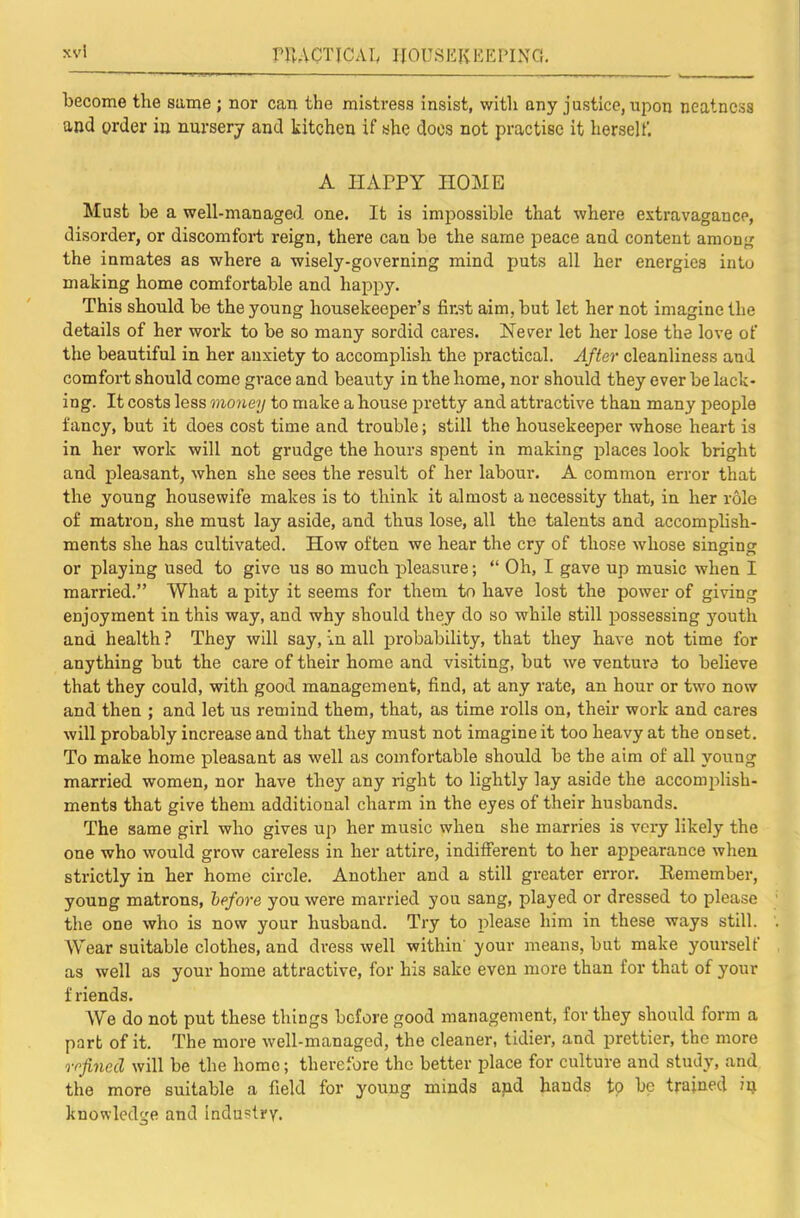 become the same ; nor can the mistress insist, with any justice, upon neatness and order in nursery and kitchen if she docs not practise it herself. A HAPPY HOME Must be a well-managed one. It is impossible that where extravagance, disorder, or discomfoi’t reign, there can be the same peace and content among the inmates as where a wisely-governing mind puts all her energies into making home comfortable and happy. This should be the young housekeeper’s finst aim, but let her not imagine the details of her work to be so many sordid cares. Never let her lose the love of the beautiful in her anxiety to accomplish the practical. After cleanliness and comfort should come grace and beauty in the home, nor should they ever be lack- ing. It costs less money to make a house pretty and attractive than many people fancy, but it does cost time and trouble; still the housekeeper whose heart is in her work will not grudge the hours spent in making places look bright and pleasant, when she sees the result of her labour. A common error that the young housewife makes is to think it almost a necessity that, in her role of matron, she must lay aside, and thus lose, all the talents and accomphsh- ments she has cultivated. How often we hear the cry of those whose singing or playing used to give us so much pleasure; “ Oh, I gave up music when I married.” What a pity it seems for them to have lost the power of giving enjoyment in this way, and why should they do so while still possessing youth and health ? They will say, in all probability, that they have not time for anything but the care of their home and visiting, but we venture to believe that they could, with good management, find, at any rate, an hour or two now and then ; and let us remind them, that, as time rolls on, their work and cares will probably increase and that they must not imagine it too heavy at the onset. To make home pleasant as well as comfortable should be the aim of all young married women, nor have they any right to lightly lay aside the accomplish- ments that give them additional charm in the eyes of their husbands. The same girl who gives up her music when she marries is very likely the one who would grow careless in her attire, indifferent to her appearance when strictly in her home circle. Another and a still greater error. Remember, young matrons, before you were married you sang, played or dressed to please the one who is now your husband. Try to please him in these ways still. Wear suitable clothes, and di'ess well within' your means, but make yourself as well as your home attractive, for his sake even more than for that of your f riends. We do not put these things before good management, for they should form a part of it. The more well-managed, the cleaner, tidier, and prettier, the more refined will be the home; therefore the better place for culture and study, and the more suitable a field for young minds and hands to bp trained iij knowledge and industry.