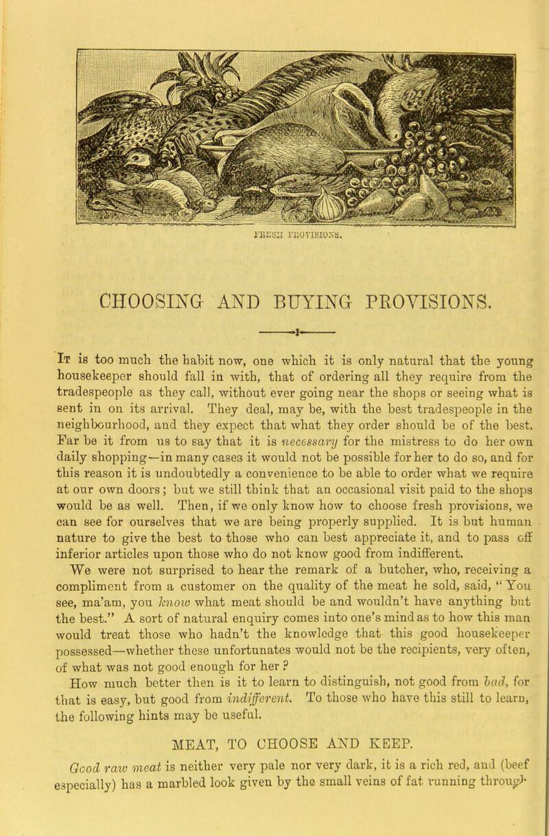 i'HEsit I’Kovisioxa. CHOOSING AND BUYING PROVISIONS. 1 It is too much the habit now, one which it is only natural that the young housekeeper should fall in with, that of ordering all they require from the tradespeople as they call, without ever going near the shops or seeing what is sent in on its arrival. They deal, may be, with the best tradespeople in the neighbourhood, and they expect that what they order should be of the best. Far be it from us to say that it is necessary for the mistress to do her own daily shopping—in many cases it would not be possible for her to do so, and for this reason it is undoubtedly a convenience to be able to order what we require at our own doors; but we still think that an occasional visit paid to the shops would be as well. Then, if we only know how to choose fresh provisions, we can see for ourselves that we are being properly supplied. It is but human nature to give the best to those who can best appreciate it, and to pass off inferior articles upon those who do not know good from indifferent. We were not surprised to hear the remark of a butcher, who, receiving a compliment from a customer on the quality of the meat he sold, said, “ You see, ma’am, you Icnoio what meat should be and wouldn’t have anything but the best.” A sort of natural enquiry comes into one’s mind as to how this man would treat those who hadn’t the knowledge that this good housekeeper possessed—whether these unfortunates would not be the recipients, very often, of what was not good enough for her .P How much better then is it to learn to distinguish, not good from had, for that is easy, but good from indifferent. To those who have this still to learn, the following hints may be useful. MEAT, TO CHOOSE AND KEEP. Gcod raw meat is neither very pale nor very dark, it is a rich red, and (beef especially) has a marbled look given by the small veins of fat running throngJ-