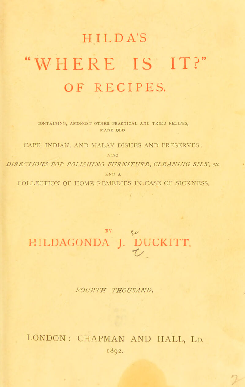 H ILD AS WHERE IS IT? OF RECIPES. CONTAINING, AMONGST OTHER PRACTICAL AND TRIED RECIPES, MANY OLD CAPE, INDIAN, AND MALAY DISHES AND PRESERVES: ALSO DIRECTIONS FOR POLISHING FURNITURE, CLEANING SILK, etc. AND A COLLECTION OF HOME REMEDIES IN.CASE OF SICKNESS. HILDAGONDA J. DUCKITT. FOURTH THOUSAND. LONDON : CHAPMAN AND HALL, Ln. 1892.