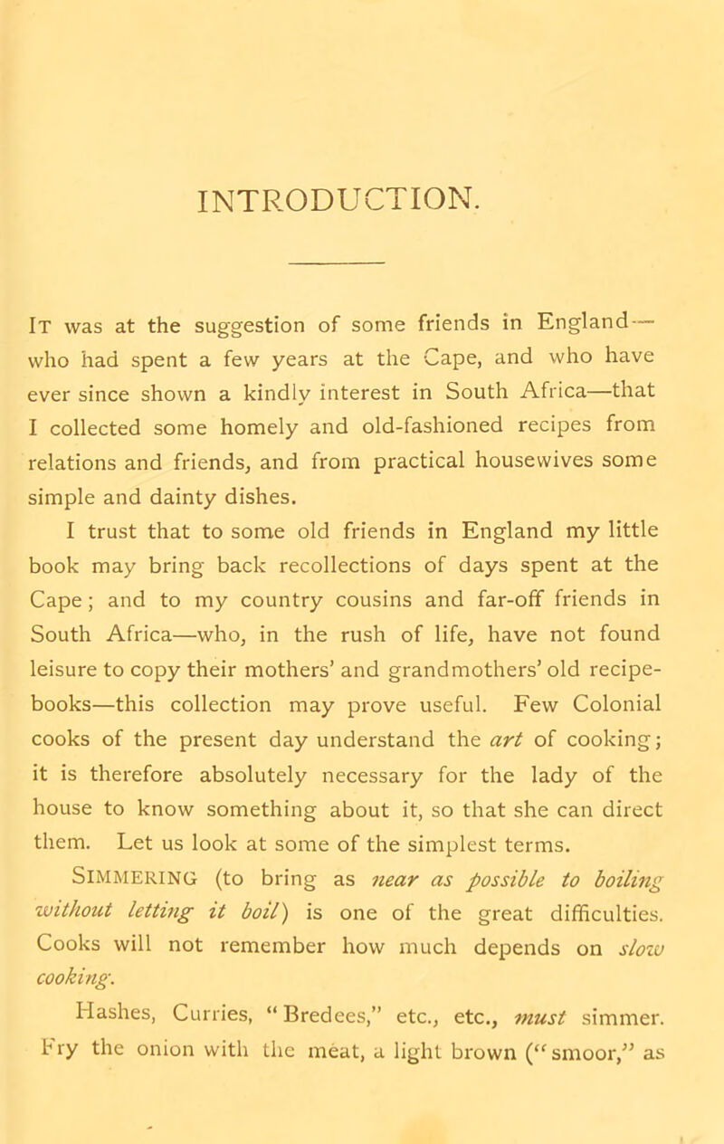 INTRODUCTION. It was at the suggestion of some friends in England who had spent a few years at the Cape, and who have ever since shown a kindly interest in South Africa—that I collected some homely and old-fashioned recipes from relations and friends, and from practical housewives some simple and dainty dishes. I trust that to some old friends in England my little book may bring back recollections of days spent at the Cape; and to my country cousins and far-off friends in South Africa—who, in the rush of life, have not found leisure to copy their mothers’ and grandmothers’ old recipe- books—this collection may prove useful. Few Colonial cooks of the present day understand the art of cooking; it is therefore absolutely necessary for the lady of the house to know something about it, so that she can direct them. Let us look at some of the simplest terms. Simmering (to bring as near as possible to boiling without letting it boil) is one of the great difficulties. Cooks will not remember how much depends on slow cooking. Hashes, Curries, “ Bredees,” etc., etc., must simmer, fry the onion with the meat, a light brown (“smoor,” as
